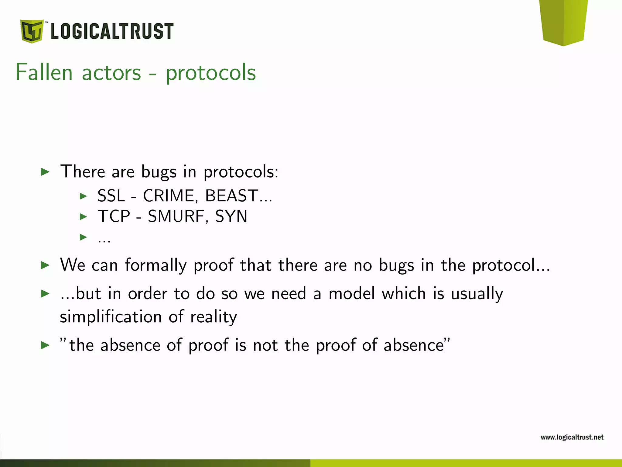 Fallen actors - protocols
There are bugs in protocols:
SSL - CRIME, BEAST...
TCP - SMURF, SYN
...
We can formally proof that there are no bugs in the protocol...
...but in order to do so we need a model which is usually
simpliﬁcation of reality
”the absence of proof is not the proof of absence”
 