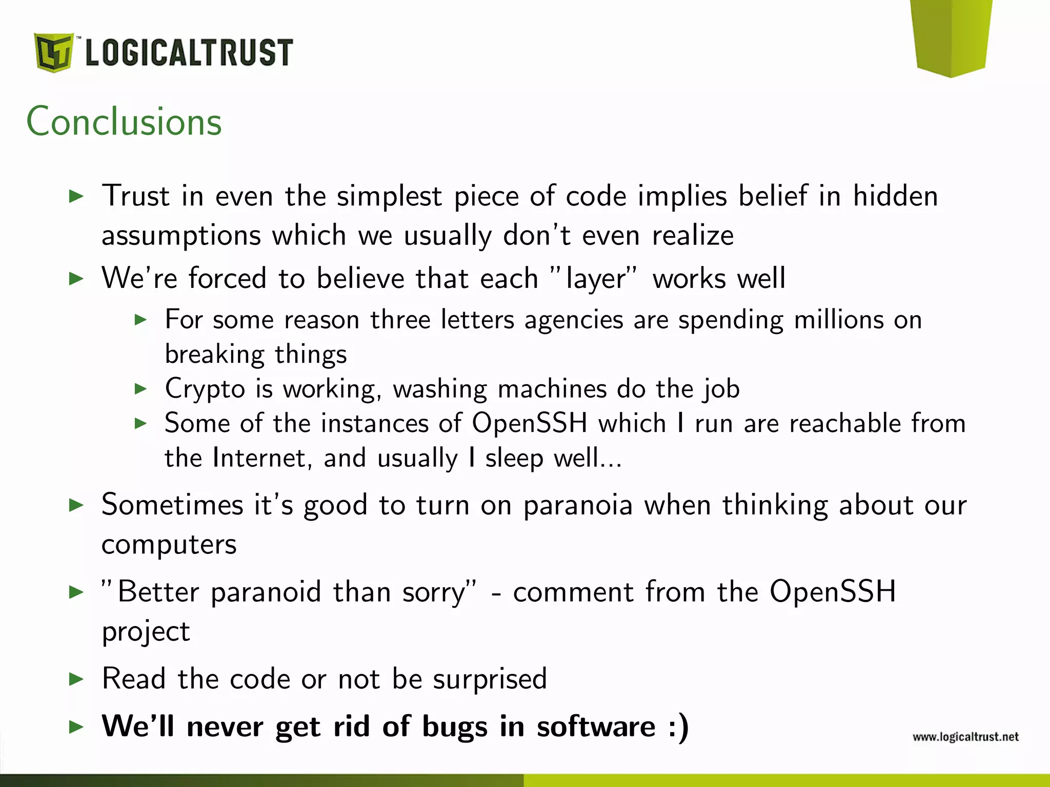 Conclusions
Trust in even the simplest piece of code implies belief in hidden
assumptions which we usually don’t even realize
We’re forced to believe that each ”layer” works well
For some reason three letters agencies are spending millions on
breaking things
Crypto is working, washing machines do the job
Some of the instances of OpenSSH which I run are reachable from
the Internet, and usually I sleep well...
Sometimes it’s good to turn on paranoia when thinking about our
computers
”Better paranoid than sorry” - comment from the OpenSSH
project
Read the code or not be surprised
We’ll never get rid of bugs in software :)
 