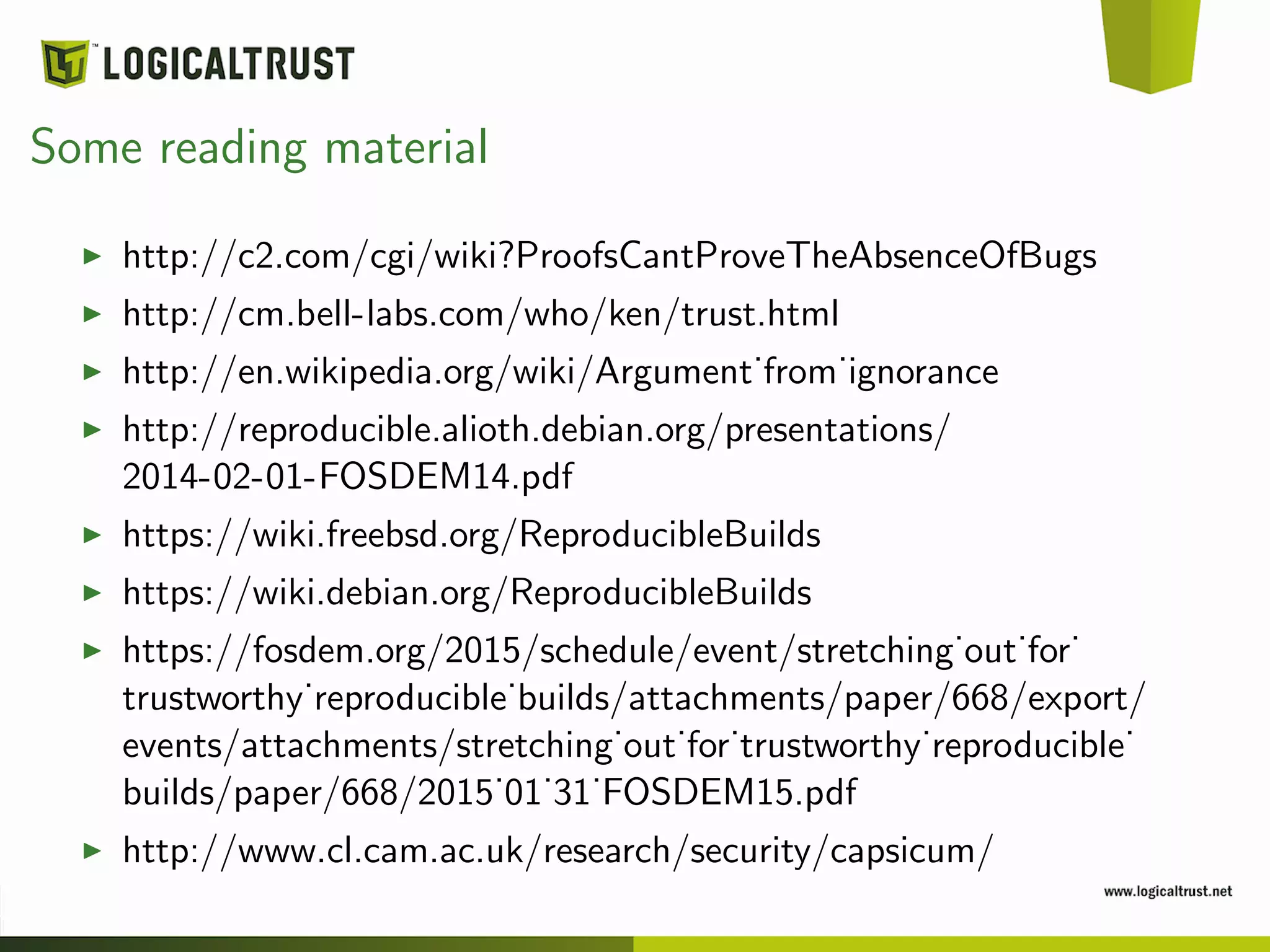Some reading material
http://c2.com/cgi/wiki?ProofsCantProveTheAbsenceOfBugs
http://cm.bell-labs.com/who/ken/trust.html
http://en.wikipedia.org/wiki/Argument˙from˙ignorance
http://reproducible.alioth.debian.org/presentations/
2014-02-01-FOSDEM14.pdf
https://wiki.freebsd.org/ReproducibleBuilds
https://wiki.debian.org/ReproducibleBuilds
https://fosdem.org/2015/schedule/event/stretching˙out˙for˙
trustworthy˙reproducible˙builds/attachments/paper/668/export/
events/attachments/stretching˙out˙for˙trustworthy˙reproducible˙
builds/paper/668/2015˙01˙31˙FOSDEM15.pdf
http://www.cl.cam.ac.uk/research/security/capsicum/
 
