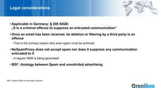Legal considerations
Applicable in Germany: § 206 StGB:
„It is a criminal offence to suppress an entrusted communication“
Once an email has been received, its deletion or filtering by a third party is an
offence
- That is the primary reason why even spam must be archived
NoSpamProxy does not accept spam nor does it suppress any communication
entrusted to it
- A regular NDR is being generated
BSI*: Analogy between Spam and unsolicited advertising
*BSI: Federal Office for Information Security
 
