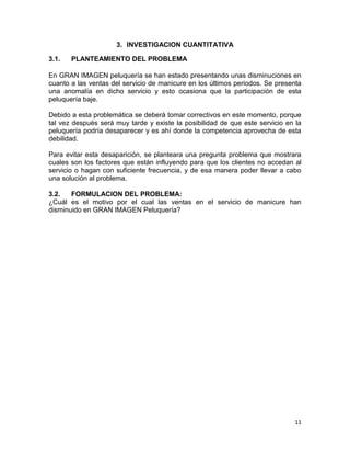 3. INVESTIGACION CUANTITATIVA
3.1.

PLANTEAMIENTO DEL PROBLEMA

En GRAN IMAGEN peluquería se han estado presentando unas disminuciones en
cuanto a las ventas del servicio de manicure en los últimos periodos. Se presenta
una anomalía en dicho servicio y esto ocasiona que la participación de esta
peluquería baje.
Debido a esta problemática se deberá tomar correctivos en este momento, porque
tal vez después será muy tarde y existe la posibilidad de que este servicio en la
peluquería podría desaparecer y es ahí donde la competencia aprovecha de esta
debilidad.
Para evitar esta desaparición, se planteara una pregunta problema que mostrara
cuales son los factores que están influyendo para que los clientes no accedan al
servicio o hagan con suficiente frecuencia, y de esa manera poder llevar a cabo
una solución al problema.
3.2.
FORMULACION DEL PROBLEMA:
¿Cuál es el motivo por el cual las ventas en el servicio de manicure han
disminuido en GRAN IMAGEN Peluquería?

11

 