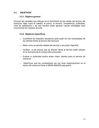 3.3.

OBJETIVOS
3.3.1. Objetivo general

Conocer las variables que influyan en el crecimiento de las ventas del servicio del
manicure, tales como la calidad, el precio, el servicio, competencia, publicidad,
nivel de satisfacción y de esa manera poder generar nuevas estrategias para
incrementas los ingresos de este.
3.3.2. Objetivos específicos
o Cuantificar los aspectos necesarios para suplir con las necesidades de
los clientes frente al servicio del manicure
o Medir como se percibe calidad del servicio y así poder mejorarla
o Verificar si los precios que se ofrecen frente al servicio están afectan
en el momento de la compra del consumidor
o Evaluar si publicidad podría atraer mayor clientes para el servicio de
manicure
o

Determinar qué tan competentes son las otras organizaciones en el
sector del manicure frente a GRAN IMAGEN peluquería

12

 