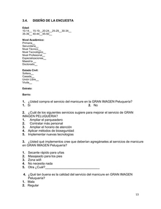 3.4.

DISEÑO DE LA ENCUESTA

Edad:
10-14__ 15-19__20-24__25-29__30-34__
35-39__ 40-44__45-50__
Nivel Académico:
Primaria__
Secundaria__
Nivel Técnico__
Nivel Tecnológico__
Nivel Profesional__
Especializaciones__
Maestría __
Doctorado__
Estado Civil:
Soltera__
Casada__
Unión Libre__
Viuda__
Estrato:
Barrio:

1. ¿Usted compra el servicio del manicure en la GRAN IMAGEN Peluquería?
1. Si
2. No
2. ¿Cuál de los siguientes servicios sugiere para mejorar el servicio de GRAN
IMAGEN PELUQUERIA?
1.
Ampliar el parqueadero
2.
Contratar más personal
3.
Ampliar el horario de atención
4. Aplicar métodos de bioseguridad
5. Implementar nuevas tecnologías
3. ¿Usted qué implementos cree que deberían agregárseles al servicios de manicure
en GRAN IMAGEN Peluquería?
1.
2.
3.
4.
5.

Secante rápido para uñas
Masajeado para los pies
Zona wiifi
No necesita nada
Otra ¿Cuál?_______________________________

4. ¿Qué tan buena es la calidad del servicio del manicure en GRAN IMAGEN
Peluquería?
1. Mala
2. Regular
13

 
