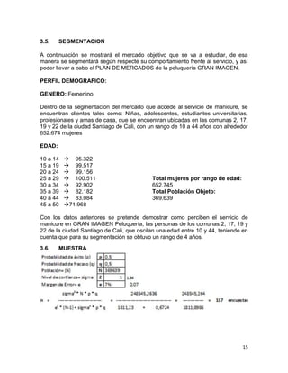 3.5.

SEGMENTACION

A continuación se mostrará el mercado objetivo que se va a estudiar, de esa
manera se segmentará según respecte su comportamiento frente al servicio, y así
poder llevar a cabo el PLAN DE MERCADOS de la peluquería GRAN IMAGEN.
PERFIL DEMOGRAFICO:
GENERO: Femenino
Dentro de la segmentación del mercado que accede al servicio de manicure, se
encuentran clientes tales como: Niñas, adolescentes, estudiantes universitarias,
profesionales y amas de casa, que se encuentran ubicadas en las comunas 2, 17,
19 y 22 de la ciudad Santiago de Cali, con un rango de 10 a 44 años con alrededor
652.674 mujeres
EDAD:
10 a 14
15 a 19
20 a 24
25 a 29
30 a 34
35 a 39
40 a 44
45 a 50

 95.322
 99.517
 99.156
 100.511
 92.902
 82.182
 83.084
71.968

Total mujeres por rango de edad:
652.745
Total Población Objeto:
369.639

Con los datos anteriores se pretende demostrar como perciben el servicio de
manicure en GRAN IMAGEN Peluquería, las personas de los comunas 2, 17, 19 y
22 de la ciudad Santiago de Cali, que oscilan una edad entre 10 y 44, teniendo en
cuenta que para su segmentación se obtuvo un rango de 4 años.
3.6.

MUESTRA

15

 
