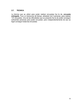 3.7.

TECNICA

La técnica que se utilizó para poder realizar encuestas fue la de, encuesta
entregada. Tuvo un transcurso de tiempo, alrededor de 2 semanas, para realizar
137 encuestas. Una de las dificultades que se presento fue la de poder conseguir
suficientes personas para poder encuestar, pero independientemente de eso se
logró conseguir todas las encuestas

16

 