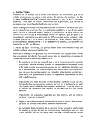 4. ESTRATEGIAS
Partiendo de un análisis que a simple vista denotar una disminución que se ha
estado presentando en cuanto a las ventas del servicio de manicure, en las
mujeres de GRAN IMAGEN Pulquería, se ha tomado un plan de acción para este
problema. Para esto se realizó unaInvestigación Exploratoria, que abarca la
percepción que tienen las clientas frente este servicio.
Dicha investigación arroja unos resultados que se obtuvieron a través de dos tipos
de investigaciones; la primera fue, la investigación cualitativa, la cual lleva a saber
cómo percibe el cliente el servicio desde el punto de vista de ellos mismos, en
donde cada uno de los 8 entrevistados expreso su opinión, que dio paso a la
investigación cuantitativa, que por medio de 137 encuestas que se realizaron a las
mujeres que utilizan o no el servicio de manicure en GRAN IMAGEN Peluquería,
pertenecientes a estratos como 3, 4, 5 y escasamente estrato 2, que asumen una
edad entre los 10 y los 55 años.
A través de estas encuestas, fue posible tener pleno conocimientoacerca del
estado en el que se encuentra el servicio.
Después de haber pasado por todo este procedimiento, y de conocer más a fondo
las necesidades del cliente, fue posible desarrollar las siguientes estrategias de
mejoramiento para el servicio de la Peluquería.
 En cuanto al servicio se presentó que si se le implementan otros servicio
adicionales, llenaría de mejor manera las necesidades de la clienta, como
entre esos servicio se encuentra uno que es muy apetecido por ellas, que
es la de contar con una zona de internet wifi. Entonces es importante decir
que para que las ventas crezcan, se necesitan a las clientas satisfechas y
para hacer que posiblemente suceda, es importante implementar la zona
wiifi en la Peluquería.
 Implementar una base de datos con las clientas y también servirá para los
demás clientes que adquieran cualquier servicio en la peluquería, en este
caso las de manicure las clientas quedaran registradas y pues así mismo se
le podrán dar obsequios con regalos de promociones con los demás
servicios.
 Implementar los productos sugeridos por las clientes, así se notaran
cambios y mejorara la atención.
 El precio está determinado de forma estándar para el servicio de manicure,
ya que a las clientas no les afecta a la hora de comprarlo.
 La publicidad debe manejarse de la siguiente forma; se dará la oportunidad
de ampliar el horario, de abrir los días domingos hasta cierta hora con cita
previa también, así que habrán promociones relacionándolo con los demás
24

 