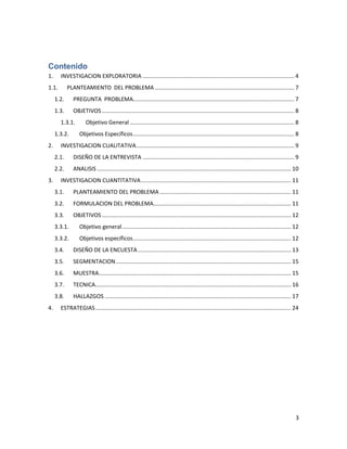 Contenido
1.

INVESTIGACION EXPLORATORIA ................................................................................................. 4

1.1.

PLANTEAMIENTO DEL PROBLEMA ......................................................................................... 7

1.2.

PREGUNTA PROBLEMA....................................................................................................... 7

1.3.

OBJETIVOS ........................................................................................................................... 8

1.3.1.
1.3.2.
2.

Objetivo General ......................................................................................................... 8
Objetivos Específicos ....................................................................................................... 8

INVESTIGACION CUALITATIVA ..................................................................................................... 9
2.1.
2.2.

3.

DISEÑO DE LA ENTREVISTA ................................................................................................. 9
ANALISIS ............................................................................................................................ 10

INVESTIGACION CUANTITATIVA ................................................................................................ 11
3.1.

PLANTEAMIENTO DEL PROBLEMA .................................................................................... 11

3.2.

FORMULACION DEL PROBLEMA........................................................................................ 11

3.3.

OBJETIVOS ......................................................................................................................... 12

3.3.1.

Objetivo general ............................................................................................................ 12

3.3.2.

Objetivos específicos ..................................................................................................... 12

3.4.
3.5.

SEGMENTACION ................................................................................................................ 15

3.6.

MUESTRA........................................................................................................................... 15

3.7.

TECNICA ............................................................................................................................. 16

3.8.
4.

DISEÑO DE LA ENCUESTA .................................................................................................. 13

HALLAZGOS ....................................................................................................................... 17

ESTRATEGIAS ............................................................................................................................. 24

3

 