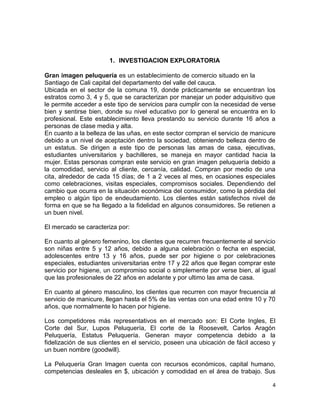 1. INVESTIGACION EXPLORATORIA
Gran imagen peluquería es un establecimiento de comercio situado en la ciudad
Santiago de Cali capital del departamento del valle del cauca.
Ubicada en el sector de la comuna 19, donde prácticamente se encuentran los
estratos como 3, 4 y 5, que se caracterizan por manejar un poder adquisitivo que
le permite acceder a este tipo de servicios para cumplir con la necesidad de verse
bien y sentirse bien, donde su nivel educativo por lo general se encuentra en lo
profesional. Este establecimiento lleva prestando su servicio durante 16 años a
personas de clase media y alta.
En cuanto a la belleza de las uñas, en este sector compran el servicio de manicure
debido a un nivel de aceptación dentro la sociedad, obteniendo belleza dentro de
un estatus. Se dirigen a este tipo de personas las amas de casa, ejecutivas,
estudiantes universitarios y bachilleres, se maneja en mayor cantidad hacia la
mujer. Estas personas compran este servicio en gran imagen peluquería debido a
la comodidad, servicio al cliente, cercanía, calidad. Compran por medio de una
cita, alrededor de cada 15 días; de 1 a 2 veces al mes, en ocasiones especiales
como celebraciones, visitas especiales, compromisos sociales. Dependiendo del
cambio que ocurra en la situación económica del consumidor, como la pérdida del
empleo o algún tipo de endeudamiento. Los clientes están satisfechos nivel de
forma en que se ha llegado a la fidelidad en algunos consumidores. Se retienen a
un buen nivel.
El mercado se caracteriza por:
En cuanto al género femenino, los clientes que recurren frecuentemente al servicio
son niñas entre 5 y 12 años, debido a alguna celebración o fecha en especial,
adolescentes entre 13 y 16 años, puede ser por higiene o por celebraciones
especiales, estudiantes universitarias entre 17 y 22 años que llegan comprar este
servicio por higiene, un compromiso social o simplemente por verse bien, al igual
que las profesionales de 22 años en adelante y por ultimo las ama de casa.
En cuanto al género masculino, los clientes que recurren con mayor frecuencia al
servicio de manicure, llegan hasta el 5% de las ventas con una edad entre 10 y 70
años, que normalmente lo hacen por higiene.
Los competidores más representativos en el mercado son: El Corte Ingles, El
Corte del Sur, Lupos Peluquería, El corte de la Roosevelt, Carlos Aragón
Peluquería, Estatus Peluquería. Generan mayor competencia debido a la
fidelización de sus clientes en el servicio, poseen una ubicación de fácil acceso y
un buen nombre (goodwill).
La Peluquería Gran Imagen cuenta con recursos económicos, capital humano,
competencias desleales en $, ubicación y comodidad en el área de trabajo. Sus
4

 