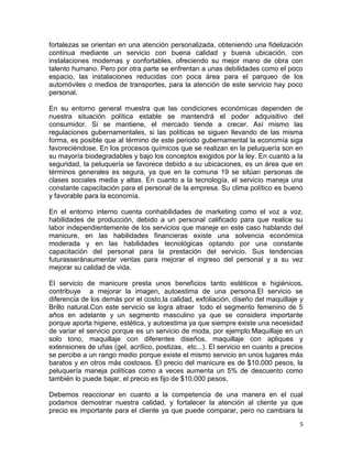 fortalezas se orientan en una atención personalizada, obteniendo una fidelización
continua mediante un servicio con buena calidad y buena ubicación, con
instalaciones modernas y confortables, ofreciendo su mejor mano de obra con
talento humano. Pero por otra parte se enfrentan a unas debilidades como el poco
espacio, las instalaciones reducidas con poca área para el parqueo de los
automóviles o medios de transportes, para la atención de este servicio hay poco
personal.
En su entorno general muestra que las condiciones económicas dependen de
nuestra situación política estable se mantendrá el poder adquisitivo del
consumidor. Si se mantiene, el mercado tiende a crecer. Así mismo las
regulaciones gubernamentales, si las políticas se siguen llevando de las misma
forma, es posible que al término de este periodo gubernamental la economía siga
favoreciéndose. En los procesos químicos que se realizan en la peluquería son en
su mayoría biodegradables y bajo los conceptos exigidos por la ley. En cuanto a la
seguridad, la peluquería se favorece debido a su ubicaciones, es un área que en
términos generales es segura, ya que en la comuna 19 se sitúan personas de
clases sociales media y altas. En cuanto a la tecnología, el servicio maneja una
constante capacitación para el personal de la empresa. Su clima político es bueno
y favorable para la economía.
En el entorno interno cuenta conhabilidades de marketing como el voz a voz,
habilidades de producción, debido a un personal calificado para que realice su
labor independientemente de los servicios que maneje en este caso hablando del
manicure, en las habilidades financieras existe una solvencia económica
moderada y en las habilidades tecnológicas optando por una constante
capacitación del personal para la prestación del servicio. Sus tendencias
futurasseránaumentar ventas para mejorar el ingreso del personal y a su vez
mejorar su calidad de vida.
El servicio de manicure presta unos beneficios tanto estéticos e higiénicos,
contribuye a mejorar la imagen, autoestima de una persona.El servicio se
diferencia de los demás por el costo,la calidad, exfoliación, diseño del maquillaje y
Brillo natural.Con este servicio se logra atraer todo el segmento femenino de 5
años en adelante y un segmento masculino ya que se considera importante
porque aporta higiene, estética, y autoestima ya que siempre existe una necesidad
de variar el servicio porque es un servicio de moda, por ejemplo:Maquillaje en un
solo tono, maquillaje con diferentes diseños, maquillaje con apliques y
extensiones de uñas (gel, acrílico, postizas, etc...). El servicio en cuanto a precios
se percibe a un rango medio porque existe el mismo servicio en unos lugares más
baratos y en otros más costosos. El precio del manicure es de $10.000 pesos, la
peluquería maneja políticas como a veces aumenta un 5% de descuento como
también lo puede bajar, el precio es fijo de $10.000 pesos.
Debemos reaccionar en cuanto a la competencia de una manera en el cual
podamos demostrar nuestra calidad, y fortalecer la atención al cliente ya que
precio es importante para el cliente ya que puede comparar, pero no cambiara la
5

 