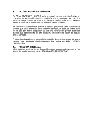 1.1.

PLANTEAMIENTO DEL PROBLEMA

En GRAN IMAGEN PELUQUERIA se ha encontrado un descenso significativo, en
cuanto a las ventas del manicure. Haciendo una comparación con los otros
servicios que se prestan, se observa la diferencia que hay entre el uno y el otro,
siendo el manicure el servicio que las personan menos prefieren.
Se pensó en la posibilidad de eliminar el servicio, pero existe cierto porcentaje de
clientes que toman el servicio junto con otros servicios, es decir, en combo. Esta
fue la idea con menos aceptación ya que esto hará que se pierdan bastantes
clientes que posiblemente en otra peluquería encuentren la opción de adquirir
ambos servicios.
A partir de este análisis, se genera la formulación de un problema que de alguna
manera está afectando significativamente las ventas en GRAN IMAGEN
PELUQUERIA.
1.2.
PREGUNTA PROBLEMA
¿Qué métodos o estrategias se deben utilizar para generar un incremento en las
ventas del servicio de manicure en GRAN IMAGEN PELUQUERIA?

7

 