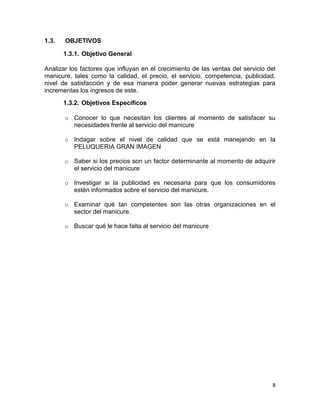1.3.

OBJETIVOS
1.3.1. Objetivo General

Analizar los factores que influyan en el crecimiento de las ventas del servicio del
manicure, tales como la calidad, el precio, el servicio, competencia, publicidad,
nivel de satisfacción y de esa manera poder generar nuevas estrategias para
incrementas los ingresos de este.
1.3.2. Objetivos Específicos
o Conocer lo que necesitan los clientes al momento de satisfacer su
necesidades frente al servicio del manicure
o Indagar sobre el nivel de calidad que se está manejando en la
PELUQUERIA GRAN IMAGEN
o Saber si los precios son un factor determinante al momento de adquirir
el servicio del manicure
o Investigar si la publicidad es necesaria para que los consumidores
estén informados sobre el servicio del manicure.
o Examinar qué tan competentes son las otras organizaciones en el
sector del manicure.
o Buscar qué le hace falta al servicio del manicure

8

 
