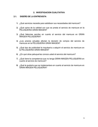2. INVESTIGACION CUALITATIVA
2.1.

DISEÑO DE LA ENTREVISTA

1. ¿Qué servicios necesita para satisfacer sus necesidades del manicure?
2. ¿Qué opina de la calidad con que se presta el servicio de manicure en la
PELUQUERIA GRAN IMAGEN?
3. ¿Qué falencias percibe en cuanto al servicio del manicure en GRAN
IMAGEN PELUQUERIA?
4. ¿Los precios actuales afectan la decisión de compra del servicio de
manicure en la PELUQUERIA GRAN IMAGEN?
5. ¿Qué tipo de publicidad la impulsaría a adquirir el servicio de manicure en
la PELUQUERIA GRAN IMAGEN?
6. ¿En qué otras peluquerías conoce usted el servicio del manicure?
7. ¿Qué tiene la competencia que no tenga GRAN IMAGEN PELUQUERIA en
cuanto al servicio de manicure?
8. ¿Qué le gustaría que se implementara en cuanto al servicio de manicure en
GRAN IMAGEN PELUQUERIA?

9

 