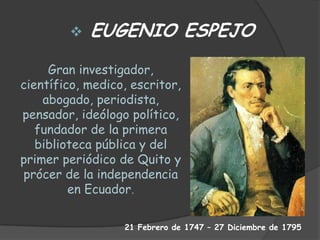 Gran investigador,
científico, medico, escritor,
abogado, periodista,
pensador, ideólogo político,
fundador de la primera
biblioteca pública y del
primer periódico de Quito y
prócer de la independencia
en Ecuador.
 EUGENIO ESPEJO
21 Febrero de 1747 – 27 Diciembre de 1795
 