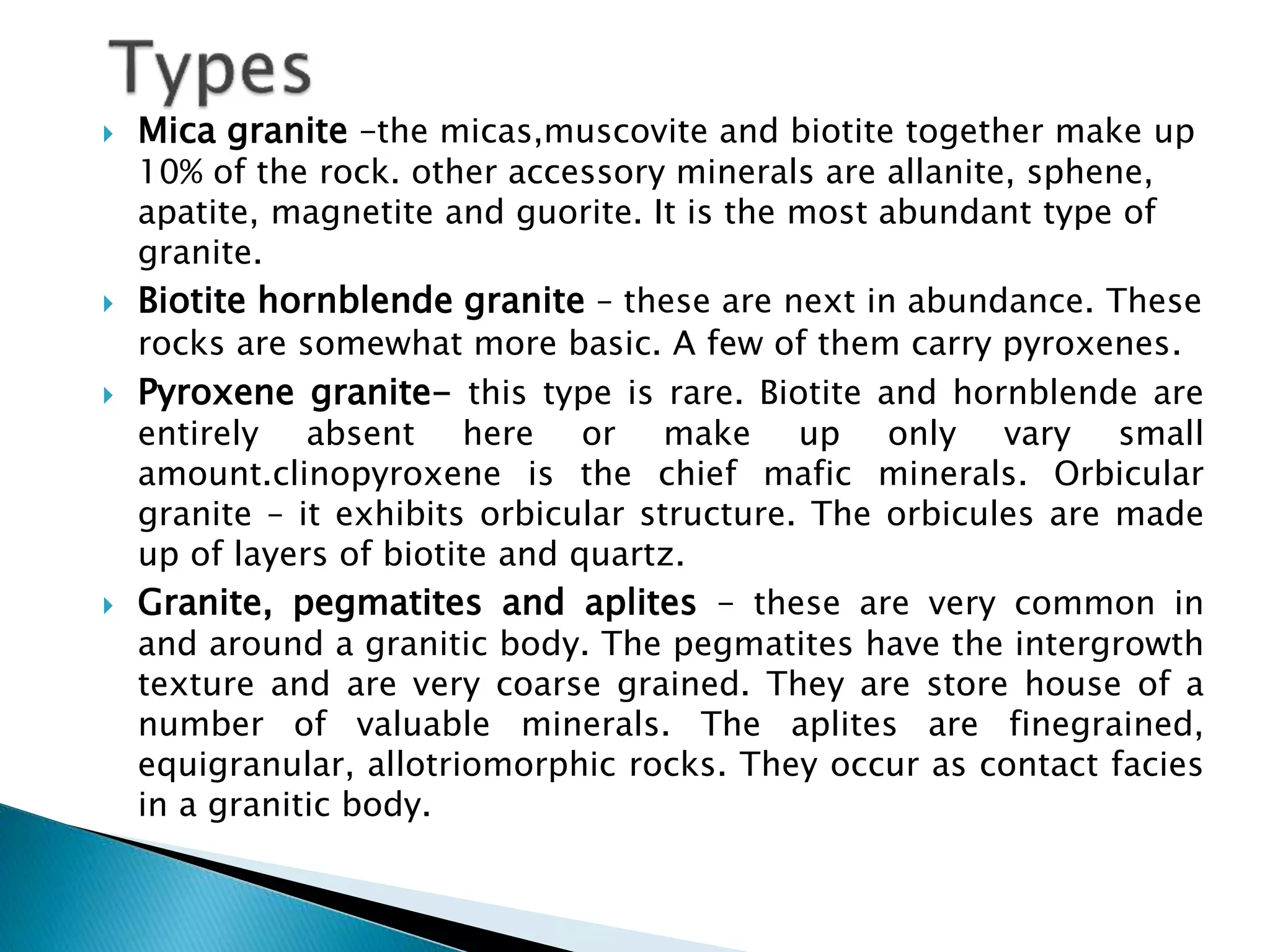  Mica granite –the micas,muscovite and biotite together make up
10% of the rock. other accessory minerals are allanite, sphene,
apatite, magnetite and guorite. It is the most abundant type of
granite.
 Biotite hornblende granite – these are next in abundance. These
rocks are somewhat more basic. A few of them carry pyroxenes.
 Pyroxene granite- this type is rare. Biotite and hornblende are
entirely absent here or make up only vary small
amount.clinopyroxene is the chief mafic minerals. Orbicular
granite – it exhibits orbicular structure. The orbicules are made
up of layers of biotite and quartz.
 Granite, pegmatites and aplites – these are very common in
and around a granitic body. The pegmatites have the intergrowth
texture and are very coarse grained. They are store house of a
number of valuable minerals. The aplites are finegrained,
equigranular, allotriomorphic rocks. They occur as contact facies
in a granitic body.
 