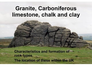Granite, Carboniferous limestone, chalk and clay Characteristics and formation of rock types.  The location of these within the UK   