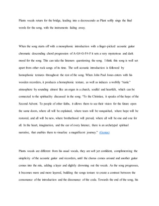 Plants vocals return for the bridge, leading into a decrescendo as Plant softly sings the final
words for the song, with the instruments fading away.
When the song starts off with a monophonic introduction with a finger-picked acoustic guitar
chromatic descending chord progression of A-G#-G-F#-F it sets a very mysterious and dark
mood for the song. This can take the listeners questioning the song. I think this song is well set
apart from other rock songs of its time. The soft acoustic introduction is followed by
homophonic textures throughout the rest of the song. When John Paul Jones enters with his
wooden recorders, it produces a homophonic texture, as well as induces a wobbly “rustic”
atmosphere by sounding almost like an organ in a church, soulful and heartfelt, which can be
connected to the spirituality discussed in the song. “To the Christian, it speaks of the hope of the
Second Advent. To people of other faiths, it allows them to see their vision for the future open
the same doors, where all will be explained, where tears will be vanquished, where hope will be
restored, and all will be new, where brotherhood will prevail, where all will be one and one for
all. In the heart, imagination, and the ear of every listener, there is an archetypal spiritual
narrative, that enables them to visualize a magnificent journey.” (Genius)
Plants vocals are different from his usual vocals, they are soft yet confident, complimenting the
simplicity of the acoustic guitar and recorders, until the chorus comes around and another guitar
comes into the mix, adding a layer and slightly drowning out the vocals. As the song progresses,
it becomes more and more layered, building the songs texture to create a contrast between the
consonance of the introduction and the dissonance of the coda. Towards the end of the song, his
 