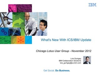 What's New With ICS/IBM Update


Chicago Lotus User Group - November 2012

                               Luis Guirigay
                IBM Collaboration Solutions
                  luis_guirigay@us.ibm.com
 