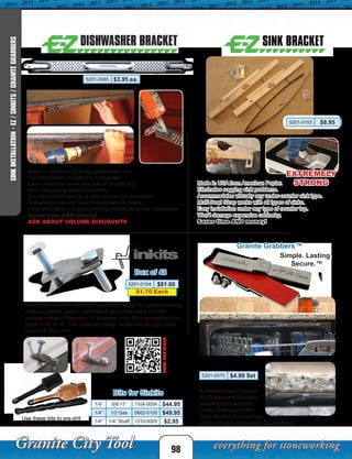 98
SINKINSTALLATION-EZ/SINKITS/GRANITEGRABBERS
Made in USA from 22 gauge galvanized steel.
Accommodates virtually any dishwasher.
Easy installation under any type of counter top.
Won’t damage expensive cabinetry.
Can be installed prior to or after counter top installation.
Dishwasher does not have to be present at jobsite.
Eliminates return trip by countertop installer to anchor dishwasher.
Saves time AND money!
ASK ABOUT VOLUME DISCOUNTS
Granite Grabbers™
5201-0075 $4.99 Set
Simple. Lasting.
Secure.™
A Revolutionary Solution
for Quickly and Securely
Installing Dishwashers
Under Granite or Other
Solid-Surface Countertops.
Works on all Solid Surface Countertops!
Made in USA from American Poplar.
Eliminates sagging sink problems.
Accommodates virtually any under-counter sink type.
Multi-Bowl Strap works with all types of sinks.
Easy installation under any type of counter top.
Won’t damage expensive cabinetry.
Saves time AND money!
5201-0103 $8.95
EXTREMELY
STRONG
Box of 48
Sinkits are a Patent Pending new clamp design for undermounting
sinks to granite, quartz, concrete or any other stone or hard
surface material. Requires ¼” diameter hole. Recommended hole
depth is ½” to ¾”. The universal design works with all type sinks
up to 3/4” thick rim!
Bits for Sinkits
Use these bits to pre-drill
the holes for sinkits.
SCANFORVIDEO
$1.70 Each
5201-0065 $3.95 ea.
5201-0104 $81.60
1/4” 5/8-11” 1104-0054 $44.95
1/4” 1/2 Gas 0802-0100 $49.95
1/4” 1/4” Shaft 1310-0005 $2.95
 