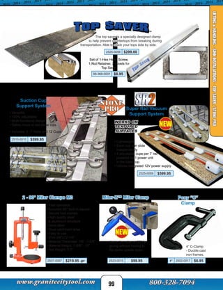 Pony “C”
Clamp
4” C-Clamp
- Ductile cast
iron frames.
4” 2502-0017 $6.95
The top saver is a specially designed clamp
to help prevent countertops from breaking during
transportation. Able to stack your tops side by side.
2525-0056 $299.00
2 - 90° Miter Clamps M3
2507-0087 $219.95 .pr
• Fast operation
• Accurate 90° built in square
• Secure foot clamps
• High quality steel
& aluminum structure
• Save labor
• Glue catchment area
• Easy to use
• 9”x5-3/8”x12-1/4”
• Material Thickness: 1/8” -1-5/8”
• Material Height: 1-5/8” - 10”
• Net Weight: 5.5”
99-368-0001 $8.95
Set of 1-Hex Head Screw,
1-Nut Retainer, 2-Rivets for
Top Saver
Suction Cup
Support System
• Versatile
• 100% adjustable
• Multi-functional design
• Safely move or set stone tops.
• Includes: 2 -7’ Rails and 12 Cups
2510-0010 $599.95
Super Rail Vacuum
Support System
• Lightweight
• Each cup can slide
independently
• 4 adjustable cups per 7’ rail
powered by 1 power unit
in the base cup.
• Utilizes integrated 12V power supply
Miter-It™ Miter Clamp
Holds the miter at 90° for
gluing without having to
flip stone upside down.
2523-0015 $99.95
NEW
NEW
99
LIFTING&HANDLING-SINKINSTALLATIONS-TOPSAVER/STONEPRO
WORKS ON
TEXTURED
SURFACES
2525-0059 $599.95
 
