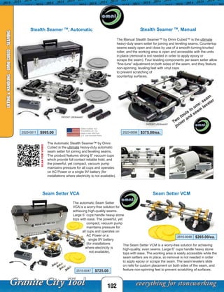102
LIFTING&HANDLING-OMNICUBED-SEAMING
Stealth Seamer TM
, Manual
Two
tools in
one: seam
joiner and
seam
leveler
The Manual Stealth Seamer™ by Omni Cubed™ is the ultimate
heavy-duty seam setter for joining and leveling seams. Countertop
seams easily open and close by use of a smooth-turning knurled
roller, and the working area is open and accessible with the units
in place (removal is not needed in order to apply epoxy or
scrape the seam). Four leveling components per seam setter allow
“fine-tune” adjustment on both sides of the seam, and they feature
non-spinning, leveling feet with vinyl caps
to prevent scratching of
countertop surfaces.
Stealth Seamer TM
, Automatic
The Automatic Stealth Seamer™ by Omni
Cubed is the ultimate heavy-duty automatic
seam setter for joining and leveling seams.
The product features strong 8” vacuum cups
which provide full contact reliable hold, and
the powerful, yet compact, vacuum pump
maintains pressure for all cups and operates
on AC Power or a single 9V battery (for
installations where electricity is not available).
PATENT USD644497
PATENT USD644497
SCANFORVIDEO
Seam Setter VCA
The automatic Seam Setter
VCA is a worry-free solution for
achieving high-quality seams.
Large 6” cups handle heavy stone
tops with ease. The powerful, yet
	 compact, vacuum pump
	 maintains pressure for
all cups and operates on
	 AC Power or a
	 single 9V battery
	 (for installations
where electricity is
not available).
2510-0047 $725.00
2510-0048 $265.00/ea.
Seam Setter VCM
The Seam Setter VCM is a worry-free solution for achieving
high-quality, even seams. Large 6” cups handle heavy stone
tops with ease. The working area is easily accessible while the
seam setters are in place, so removal is not needed in order
to apply epoxy or scrape the seam. The seam levelers slide
on rails for custom placement on both sides of the seam, and
feature non-spinning feet to prevent scratching of surfaces.
2523-0006 $375.00/ea.2523-0011 $995.00
 