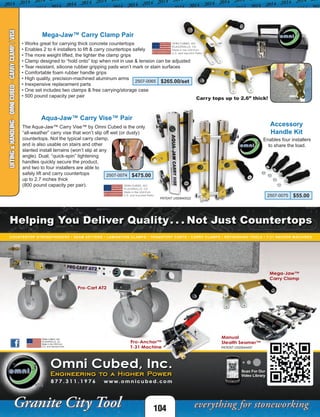 104
LIFTING&HANDLING-OMNICUBED-CARRYCLAMP/VISE
• Works great for carrying thick concrete countertops
• Enables 2 to 4 installers to lift & carry countertops safely
• The more weight lifted, the tighter the clamp grips
• Clamp designed to “hold onto” top when not in use & tension can be adjusted
• Tear resistant, silicone rubber gripping pads won’t mark or stain surfaces
• Comfortable foam rubber handle grips
• High quality, precision-machined aluminum arms
• Inexpensive replacement parts
• One set includes two clamps & free carrying/storage case
• 500 pound capacity per pair
Mega-Jaw™ Carry Clamp Pair
2507-0065 $265.00/set
Carry tops up to 2.6” thick!
Aqua-Jaw™ Carry Vise™ Pair
The Aqua-Jaw™ Carry Vise™ by Omni Cubed is the only
“all-weather” carry vise that won’t slip off wet (or dusty)
countertops. Not the typical carry clamp,
and is also usable on stairs and other
slanted install terrains (won’t slip at any
angle). Dual, “quick-spin” tightening
handles quickly secure the product,
and two to four installers are able to
safely lift and carry countertops
up to 2.7 inches thick
(800 pound capacity per pair).
Accessory
Handle Kit
2507-0074 $475.00
2507-0075 $55.00PATENT USD640522
Enables four installers
to share the load.
 