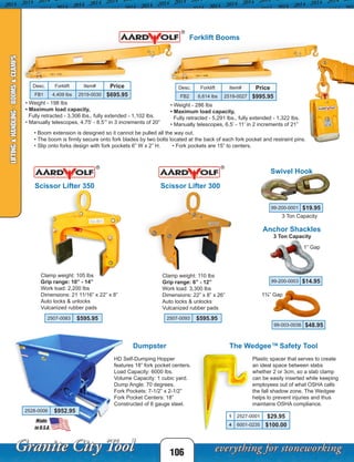 106
LIFTING&HANDLING-BOOMS&CLAMPS
Forklift Booms
Desc. Forklift Item# Price
FB1 4,409 lbs 2519-0030 $695.95
• Weight - 286 lbs
• Maximum load capacity,
Fully retracted - 5,291 lbs., fully extended - 1,322 lbs.
• Manually telescopes, 6.5’ - 11’ in 2 increments of 21”
Scissor Lifter 350
Clamp weight: 105 lbs
Grip range: 10” - 14”
Work load: 2,200 lbs
Dimensions: 21 11/16” x 22” x 8”
Auto locks & unlocks
Vulcanized rubber pads
2507-0083 $595.95
99-200-0001 $19.95
99-200-0003 $14.95
Desc. Forklift Item# Price
FB2 6,614 lbs 2519-0027 $995.95
• Weight - 198 lbs
• Maximum load capacity,
Fully retracted - 3,306 lbs., fully extended - 1,102 lbs.
• Manually telescopes, 4.75’ - 8.5’” in 3 increments of 20”
• Boom extension is designed so it cannot be pulled all the way out.
• The boom is firmly secure onto fork blades by two bolts located at the back of each fork pocket and restraint pins.
• Slip onto forks design with fork pockets 6” W x 2” H. • Fork pockets are 15” to centers.
3 Ton Capacity
99-003-0036 $48.95
3 Ton Capacity
Swivel Hook
Anchor Shackles
1” Gap
1¾” Gap
Scissor Lifter 300
Clamp weight: 110 lbs
Grip range: 6” - 12”
Work load: 3,300 lbs
Dimensions: 22” x 8” x 26”
Auto locks & unlocks
Vulcanized rubber pads
2507-0093 $595.95
Plastic spacer that serves to create
an ideal space between slabs
whether 2 or 3cm, so a slab clamp
can be easily inserted while keeping
employees out of what OSHA calls
the fall shadow zone. The Wedgee
helps to prevent injuries and thus
maintains OSHA compliance.
The Wedgee™ Safety Tool
1 2527-0001 $29.95
4 6001-0235 $100.00
HD Self-Dumping Hopper
features 18” fork pocket centers.
Load Capacity: 6000 lbs.
Volume Capacity: 1 cubic yard.
Dump Angle: 70 degrees.
Fork Pockets: 7-1/2” x 2-1/2”
Fork Pocket Centers: 18”
Constructed of 8 gauge steel.
2528-0006 $952.95
Dumpster
 