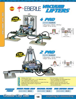Vacuum
LIFTERS
4 Pad
2 Pad
Common
Parts
SPECS:
NEW
108
LIFTING&HANDLING-LIFTERS-EBERLE
2514-0015 $5,495.00
2514-0014 $4,495.00
• Lifting power: 2,204 lbs. (1000 Kg.)
• Weight: 187 lbs. (85 Kg.)
• Lifting power: 1,102 lbs. (500 Kg.)
• Weight: 136 lbs. (62 Kg.)
• Welded steel frame
• 2 or 4 Plastic plates 19.6” x 11.8” (500x300 mm)
with replaceable rubber gaskets
• Large aluminium backup reservoir, in case of air loss
• Designed to lift smooth or rough stone
• Vacuum filter
• Air consumption: 6.35 cfm
• Vacuum engages and disengages from
stone with the flip of a switch
• Joystick control for power tilt 0-90°
• Vacuum gauge with pneumatic visual
and acoustical alarm
99-241.5-0043 $89.95 99-241.5-0006 $64.95 99-241.5-0035 $54.95
White Foam Ring Vacuum Filter Non Return Valve
2 Year
Limited Warranty
2 Year
Limited Warranty
 