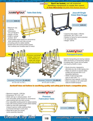 Table Slab Dolly
• Maximum cap:
1,200 lbs
• Dimensions:
75”Lx37”Wx36”H
• Weight: 270 lbs
• Width in vertical
position: 30.5”
• 3 removable center braces for convenience
when working with sink hole cut-outs
• 4 leveling posts for added stability
• Rubber tires with locking brakes protect
floor surfaces and increase ease of motion
2515-0040 $699.95 NEW
110
LIFTING&HANDLING-TABLES/FRAMES
Premium
Fabrication Table
Transport Frames
Don’t be fooled, not all material
handling equipment is made the same!
2 Year Warranty! 50,000 PSI Rated Steel!
Ideal for transporting and storing material
within the factory or transporting material
to building sites. Frame can be loaded
onto truck by forklift or crane.
• Sturdy structure, designed to
eliminate any risk of slab tipping over.
• Slabs are placed on special rubber
profiles and secured with 4 or 8
adjustable tighteners.
• Width of slab storage base
area on each side: 1’1”.
• Maximum load capacity: 2,204 lbs.
• Built-in brackets on all underneath
sides for forklift transport.
• Maximum capacity: 1,000 lbs.
• Dimensions: 79” x 24” x 42”
• Width with top in vertical position: 30.5”
• Two removable center braces for convenience
when working with sink hole cut-outs
• Four adjustable leveling posts for added stability
• Tires with locking brakes provide added stability
• Table top lined with replaceable
tongue-in-groove rubber padding strips
to minimize damage to work piece
• Ships flat to save you money
(some assembly required)
4
Locking
B
ars
8
Locking
Bars
43” W x 55” H x 78” L 44” W x 65” H x 96” L
Aardwolf does not believe in sacrificing quality and safety just to beat a competitor price.
Jescraft Single
Sided Slab Buggy
• Capacity total weight: 1,850 lbs
• Dimension: 48” x 24.5” x 45”
• Rubber on frame for stone protection
• 10” pneumatic tires
• Weight: 128 lbs
2516-0238 $299.95
Exclusive cam/wheel
design. Used to go
from stationary to
mobile with simple
push down handle.
Galvanized 2516-0148 $1,495.95 Galvanized 2516-0147 $1,595.95
2515-0033 $799.95
 