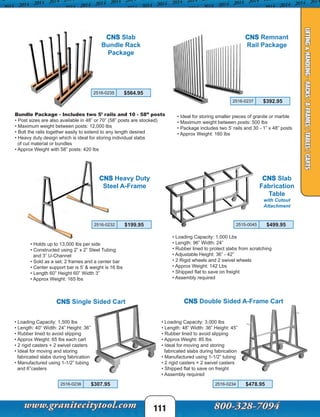 111
CNS Slab
Bundle Rack
Package
Bundle Package - Includes two 5’ rails and 10 - 58” posts
• Post sizes are also available in 48” or 70” (58” posts are stocked)
• Maximum weight between posts: 12,000 lbs
• Bolt the rails together easily to extend to any length desired
• Heavy duty design which is ideal for storing individual slabs
of cut material or bundles
• Approx Weight with 58” posts: 420 lbs
CNS Heavy Duty
Steel A-Frame
• Holds up to 13,000 lbs per side
• Constructed using 2” x 2” Steel Tubing
and 3” U-Channel
• Sold as a set; 2 frames and a center bar
• Center support bar is 5’ & weight is 16 lbs
• Length 60” Height 60” Width 3”
• Approx Weight: 165 lbs
CNS Remnant
Rail Package
• Ideal for storing smaller pieces of granite or marble
• Maximum weight between posts: 500 lbs
• Package includes two 5’ rails and 30 - 1” x 48” posts
• Approx Weight: 160 lbs
2516-0237 $392.95
CNS Double Sided A-Frame Cart
• Loading Capacity: 3,000 lbs
• Length: 48” Width: 36” Height: 45”
• Rubber lined to avoid slipping
• Approx Weight: 85 lbs
• Ideal for moving and storing
fabricated slabs during fabrication
• Manufactured using 1-1/2” tubing
• 2 rigid casters + 2 swivel casters
• Shipped flat to save on freight
• Assembly required
CNS Single Sided Cart
• Loading Capacity: 1,500 lbs
• Length: 40” Width: 24” Height: 36”
• Rubber lined to avoid slipping
• Approx Weight: 65 lbs each cart
• 2 rigid casters + 2 swivel casters
• Ideal for moving and storing
fabricated slabs during fabrication
• Manufactured using 1-1/2” tubing
and 6”casters
CNS Slab
Fabrication
Table
with Cutout
Attachment
• Loading Capacity: 1,000 Lbs
• Length: 96” Width: 24”
• Rubber lined to protect slabs from scratching
• Adjustable Height: 36” - 42”
• 2 Rigid wheels and 2 swivel wheels
• Approx Weight: 142 Lbs
• Shipped flat to save on freight
• Assembly required
LIFTING&HANDLING-RACKS/A-FRAMES/TABLES/CARTS
2516-0235 $564.95
2516-0232 $199.95
2516-0234 $478.95
2515-0045 $499.95
2516-0236 $307.95
 