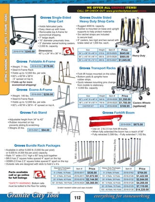 112
Groves Transport Racks
Casters Wheels
(optional)
• Fork lift hoops mounted on the sides.
• Bottom pads & uprights have
rubber strips.
• Quick release mounting pins change
from mobile to stationary.
• 4,000 lbs. capacity
Groves Double Sided
Heavy Duty Shop Carts
Groves Foldable A-Frame
• Weight: 71 lbs.
• Steel A-Frame Rack
• Holds up to 12,000 lbs. per side.
• 60”L x 60”W x 58”H
- 6” spread on top A.
• Folds up for more
economical shipping!
Heavy Duty
• Rugged 4000 lb. capacity.
• Rubber is mounted on base and upright
supports to help protect material.
• Six ratchet straps are included
to secure load.
• 8” casters, two rigid and two swivel with
brake rated at 1,000 lbs. each.
Groves Single-Sided
Shop Cart
• Holds fabricated parts.
• Easy clean-up with hose.
• Removable top A-frame for
economical shipping.
• 7” ledge depth.
• 10” diameter pneumatic tires.
• 5” diameter swivel locking casters.
• 2,000 lb. capacity.
Dimensions:
40” L x 24” W x 36” H
Groves Bundle Rack Packages
• Available in either 6,000 lb (3,000 lbs per post)
or 9,000 lb (4,500 lbs per post) capacity.
• Rails 11” wide x 5½” high x 60” long butt together
• BR-5 has 2” square holes spaced 4” apart on the top
• HDBR-2.5 has 2.5” square holes spaced 5” apart on the top
• Outside rails are designed with slots to hold 2 x 4’s.
BR-5-Standard
HDBR-2.5-HeavyDuty
Scratch resistant rubber post caps included
• Adjustable height from 34” to 42”
• Rubber mounted on top
prevents sliding & scratching
• Weighs 20 lbs.
2515-0021 $94.00
Groves Fab Stand
Stackable
Groves Forklift Boom
• Use on 2 & 2.5 ton fork lift trucks.
• When fully extended the boom has a reach of 98”
• Fully retracted 3,306 lbs. - Fully extended 1,102 lbs.
2519-0026 $675.00
• Weight: 146 lbs.
• Steel A-Frame Rack
• Holds up to 12,000 lbs. per side.
• 60”L x 60”W x 58”H - 6” spread on top A.
Groves Econo A-Frame
WE OFFER ALL GROVES ITEMS!
CALL OR CHECK OUT: www.granitecitytool.com/groves
LIFTING&HANDLING-GROVES-CARTS/A-FRAME/RACKS
2516-0152 $178.00
Size Weight Item # Price
54” L x 38” W x 48” H 215 lb. 2515-0025 $645.00
84” L x 40” W x 48” H 360 lb. 2515-0026 $865.00
84” L x 42” W x 72” H 460 lb. 2515-0027 $1,045.00
2516-0118 $345.00
Standard Packages
With 60” Posts
Item # Price
5’- 2 Rails, 10 Posts 2516-0017 $536.00
10’- 4 Rails, 20 Posts 2516-0011 $1,072.00
20’- 8 Rails, 40 Posts 2516-0018 $2,144.00
50’- 20 Rails, 100 Posts 2516-0024 $5,360.00*SAFETY WARNING: Bottom rails
must be bolted to the floor for safety.
Heavy Duty Packages
With 72” Posts
Item # Price
5’- 2 Rails, 8 Posts 2516-0162 $764.00
10’- 4 Rails, 14 Posts 2516-0146 $1,422.00
20’- 8 Rails, 28 Posts 2516-0132 $2,844.00
30’- 12 Rails, 42 Posts 2516-0128 $4,266.00
50’- 20 Rails, 70 Posts 2516-0129 $7,110.00
100’- 40 Rails,140 Posts 2516-0130 $14,220.00
Size Weight Item # Price
82” L x 44” W x 48” H 540 lb. 2516-0026 $1,350.00
96” L x 44” W x 60” H 740 lb. 2516-0025 $1,700.00
CASTER KIT 40 lb. 2516-0036 $109.95
Parts available
call or go online
for full listings
2516-0005 $250.00
 