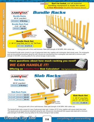 Rectangle Tube
5mm Thickness
2 - 9ft 10” Long Rails,
and 20 - 64” Tall Posts
114
Bundle Racks
Slab Rack Posts
Bundle Rack Post
The Aardwolf bundle racks consist of a pair of galvanized steel rails, together with rectangular steel tubular posts. The rectangular
post can be positioned anywhere along the rack. All post are manufactured from rectangular tube steel with a minimum yield
strength of 345 MPA, ensuring safety for the vertical storage of slab bundles.
Strong posts with a 5mm wall thickness. Steel yield strength of 345 MPA. With rubber cap.
9ft 10” Long Set-2
The Aardwolf slab racks consist of a pair of galvanized steel rails 3 meters (9’10”) long, together with square steel tube posts.
The square post can be positioned anywhere along the rack. All post are manufactured from square tube steel with a minimum
yield strength of 345 MPA, ensuring safety for the vertical storage of slab bundles
Slab Racks
9ft 10” Long Set-2
Strong posts with a 5mm wall thickness. Steel yield strength of 345 MPA. With rubber cap.
Slab Rack Set
4”x2” - 64” High
Square Tube
5mm Thickness
Bundle Racks
Slab Racks
Don’t be fooled, not all material
handling equipment is made the same!
2 Year Warranty! 50,000 PSI Rated Steel!
Have questions about how much racking you need?
WE CAN HANDLE IT!
Offering an industry first Slab Calculator! http://gctool.co/storagecalculator
LIFTING&HANDLING-AARDWOLFBUNDLE/SLABRACKS
2516-0209 $799.95/pr.
2516-0211 $89.95
2516-0212 $749.95/pr.
2”x 2”x 32” 2516-0214 $29.95
2”x 2”x 48” 2516-0216 $39.95
2”x 2”x 64” 2516-0213 $59.95
6001-0469 $1,699.95
2 - 9ft 10” Long Rails, and 12 - 64” Tall Posts
Bundle Rack Set
6001-0482 $1,875.35
 