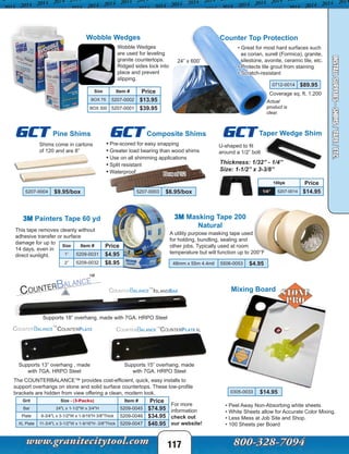 117
INSTALLSUPPLIES-SHIMS/TAPE/ETC.
Wobble Wedges
are used for leveling
granite countertops.
Ridged sides lock into
place and prevent
slipping.
Wobble Wedges
3M Painters Tape 60 yd
Counter Top Protection
• Great for most hard surfaces such
as corian, surell (Formica), granite,
silestone, avonite, ceramic tile, etc.
• Protects tile grout from staining
• Scratch-resistant
0712-0014 $89.95
3M Masking Tape 200
Natural
Size Item # Price
BOX 75 5207-0002 $13.95
BOX 300 5207-0001 $39.95
This tape removes cleanly without
adhesive transfer or surface
damage for up to
14 days, even in
direct sunlight.
Composite Shims
• Pre-scored for easy snapping
• Greater load bearing than wood shims
• Use on all shimming applications
• Split resistant
• Waterproof
5207-0003 $6.95/box
Size Item # Price
1” 5209-0031 $4.95
2” 5209-0032 $8.95
Pine Shims
Shims come in cartons
of 120 and are 8”
5207-0004 $9.95/box
GCTGCT
24” x 600’
Coverage sq. ft. 1,200
A utility purpose masking tape used
for holding, bundling, sealing and
other jobs. Typically used at room
temperature but will function up to 200°F
48mm x 55m 4.4mil 5506-0053 $4.95
Box of 32
Taper Wedge ShimGCT
100pk Price
1/4” 5207-0014 $14.95
Thickness: 1/32” - 1/4”
Size: 1-1/2” x 3-3/8”
U-shaped to fit
around a 1/2” bolt
Actual
product is
clear.
Grit Size - (3-Packs) Item # Price
Bar 24"L x 1-1/2"W x 3/4"H 5209-0045 $74.95
Plate 9-3/4"L x 3-1/2"W x 1-9/16"H 3/8"Thick 5209-0046 $34.95
XL Plate 11-3/4"L x 3-1/2"W x 1-9/16"H -3/8"Thick 5209-0047 $40.95
Supports 18” overhang, made with 7GA. HRPO Steel
Supports 13” overhang , made
with 7GA. HRPO Steel
Supports 15” overhang, made
with 7GA. HRPO Steel
The COUNTERBALANCE™ provides cost-efficient, quick, easy installs to
support overhangs on stone and solid surface countertops. These low-profile
brackets are hidden from view offering a clean, modern look.
Mixing Board
0305-0033 $14.95
• Peel Away Non-Absorbing white sheets
• White Sheets allow for Accurate Color Mixing.
• Less Mess at Job Site and Shop.
• 100 Sheets per Board
For more
information
check out
our website!
 
