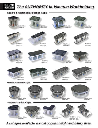 The AUTHORITY in Vacuum Workholding
Square & Rectangular Suction Cups
200x200mm
0806-0035
150x150mm
0806-0075
250x250mm
0806-0246
120x120mm
0806-0076
50x300mm
0806-0104
150x240mm
0806-0418
150x300mm
0806-0134
75x300mm
0806-0235
70x240mm
0806-0153
75x200mm
0806-0419
120x150mm
0806-0114
100x100mm
0806-0513
200x300mm
0806-0103
200x400mm
0806-0160
150x500mm
0806-0127
250x500mm
0806-0128
Shaped Suction Cups
120mm Radius
0806-0423
200mm Radius
0806-0421
150mm Concave
0806-0034
150x240mm Concave
0806-0140 Left
0806-0141 Right
Round Suction Cups
150mm Round
0806-0415
200mm Round
0806-0405
250mm Round
0806-0416
350mm Round
0806-0413
All shapes available in most popular height and fitting sizes
 