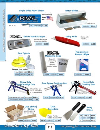 118
Measuring Cups
Pour Spouts
50 Pack 0305-0043 $5.95
Quart 0305-0003 $5.95
Gallon 0305-0002 $6.95
INSTALLSUPPLIES-RAZOR/CUPS/GUNS/STICKS/ETC.
1:1 cartridge gun
can be converted
to 2:1 with washer
Comes with
3 blades.
Razor Blades
0305-0047 $3.49
8 oz with
measuring
marks.
Can also
hold hot liquids
Glue Stirring
Sticks
Box 500 0305-0012 $8.95
Putty
Knifes
Size Item # Price
1.5” 0305-0057 $2.95
3” 0305-0058 $2.95
Plastic 4” wide.
Sold in Boxes of 100
Glue
Spreaders
Box 100 0305-0017 $29.95
Used for stirring
two part epoxy.
Heavy Duty
Caulking Gun
Rotating Head
10.3 oz 0305-0030 $19.95
Dual Epoxy Cartridge Gun
Heavy Duty
Dual Cartridge Gun
50 ml 0305-0059 $34.95Dual Cartridge Gun, 300ml 6001-0468 $89.95
2:1 Conversion Washer 0305-0044 $2.95
Single Sided Razor Blades
Utility Knife
0305-0036 $3.95
0305-0045 $9.95
#9 0305-0011 $3.95
Deluxe Hand Scrapper
For use with single
edge razor blades.
Box of 100
Best Quality
0305-0049 $3.95
Box of 100
Reduce your spills!
Replacement
Blades 100pk
 