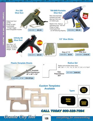 126
Radius SetPlastic Template Sheets
Plastic Template
Sheets-Polystyrene
26” x 96” x .02”
Radius set includes these sizes:
5/8”, 3/4”, 1”, 1¼”, 1½”, 2”, 2½”, 3”, 3½”, 4”, 5” & 6”
12pc.
Polyurethane
SET
1/2” Glue Sticks
0306-0003 $4.95
Bag of 12
New and improved
compact hot-melt
glue gun that runs
on butane gas.Output per hour:
3.5 lbs.
Power on light
Comfortable
4 finger trigger
Interchangeable nozzles
Rapid 3 min. heat up
Operating time: 100 min
Power on light
Instant glue flow
cut off reducing dripping0305-0061 $49.95 0305-0062 $99.95
Pro 200
Glue Gun
TM 6000 Portable
Glue Gun
Types
Custom Templates
Available
CALL TODAY 800-328-7094
0306-0004 $149.95
25lb Box
Infinity 80
Glue Gun
0305-0073 $29.95
Stick Size: 1/2”
Watts: 80 Watts
Output: 2.5 lbs/hr
Weight: .75 lbs
Cord
Free!
Bundle and Save!
Great
Value!
TEMPLATING-GLUEGUNS/STICKS/TEMPLATES
NEW
4311-0021 $449.95
5203-0001 26”x96” $54.95/5pk
 