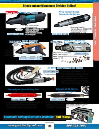 GD0601 Die Grinder
1 Year Limited
Warranty
• 1/4” collet capacity
• Double insulated
• High speed (25,000 RPM)
• 120 Volts, 3.5 AMP
• Solid aluminum housing
• AC/DC switch1703-0054 $149.95
• 6mm collet capacity
• Variable Speeds (30,000 RPM)
for maximum production
• 90 PSI with 8-10 CFM
• Weighs less than a pound1909-0204 $279.95
Konig Variable Speed
Pneumatic Die Grinder
Excellent detail etching machine features 2-speed
HI-LO rotary cord switch and stroke adjusting
screw with lock-nut for precise control. Comes
with: diamond, carbide and 4 steel tips. 120V.
ElectroStylus Stone Etching Tool
1703-0001 $69.95
8100-N/21 Lithium-Ion
Cordless Rotary Tool Kit
Battery: Lithium-Ion Battery
Charge Time: 3 Hours
Speed: Variable (5,000 - 30,000 rpm)
Voltage: 8V DC
1703-0045 $110.57
Automatic Etching Machines Available - Call Today!
90 Day Limited
Warranty
2 Year Limited
Warranty
*no warranty implied
This tool is the most powerful mini die
grinder we have seen anywhere, yet is just
slightly larger then a Pencil Grinder. It has
more power to handle our 2” and 2-1/2”
Diamond Blades. Comes with one collet
that works for both 1/4” and 6mm shanks.
Weighs only .99 lbs. Powerful 12.4 CFM
motor at 85psi. Runs at 35,000 RPM.
Air Sonic Mini-Pneumatic Die Grinder
1703-0006 $327.56
290-01 Engraver
Stone Etching Tool
120V, .2 Amps, 60 Hz
Weight 12 oz.
Strokes per
minute 7,200 spm
2 Year Limited
Warranty
Pneumatic Suhner Engraving Pen with tungsten carbide
stylus point. Offers vibration-free and quiet high speed etching
on various types of materials. Low air consumption, 1 cfm.
Lightweight, 1/3 lb. Variable-speed.
Suhner LGS 30 Etching
and Engraving Pen
6 Month Limited
Warranty
1703-0011 $570.88
Check out our Monument Division Online!
129
Engraver 1703-0046 $25.45
Diamond Tip 1702-0016 $17.50
STONEETCHING-DIEGRINDERS/PENS
 