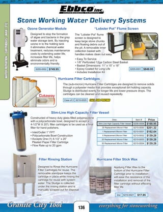 6205-0001 $849.956205-0002 $749.95
Case of 2 6210-0025
Desc. Item # Price
Slim-Line High Capacity Filter Vessel 6206-0006 $168.95
.35 Replacement Micron Filter 6210-0050 $201.32
1 Replacement Micron Filter 6210-0051 $162.64
5 Replacement Micron Filter 6210-0052 $139.28
20 Replacement Micron Filter 6210-0053 $139.28
50 Replacement Micron Filter 6210-0054 $139.28
2oz 6210-0021 $17.95
CALL FOR PRICING
136
Stone Working Water Delivery Systems
“Lobster Pot” Flume Screen
The “Lobster Pot” flume
screen is designed to
keep large stone chunks
and floating debris out of
the pit. A removable inner
collection basket with
handles makes clean out easy.
Ozone Generator Module
Designed to stop the formation
of algae and bacteria in the gray
water storage tank. By injecting
ozone in to the holding tank
it eliminates chemical water
treatment, reduces maintenance
costs by extending water life,
increases filter life, helps
eliminate odors and is
environmentally friendly.
Filter Rinsing Station
Designed to Rinse the Hurricane
Filter Cartridges for reuse. The
removable standpipe keeps the
cartridge in place while rinsing the
cartridge for reuse with system
water. The Sludge is collected
under the rinsing station and is
manually scraped out for disposal.
Hurricane Filter Cartridges
The (sub-micron) Hurricane Filter Cartridges are designed to remove solids
through a polyester media that provides exceptional dirt holding capacity.
Sludge is distributed evenly for longer life and lower pressure drops. The
cartridges can be cleaned and reused repeatedly.
Cutaway
6205-
Constructed of heavy duty glass filled polypropylene
with a polycarbonate bowl, designed to accept a
4-1/2”W X 20”L filter cartridges to be used as a final
filter for hand polishers.
• Inlet/Outlet 1” FPT
• Polycarbonate Bowl Construction
• Accepts One (1) 4-1/2” x 20”
Pleated Paper Filter Cartridge
• Flow Rate up to 20 gpm
Slim-Line High Capacity Filter Vessel
Hurricane Filter Stick Wax
Applying Filter Wax to the
bottom of the Hurricane Filter
Cartridge prior to installation
will ease the resistance of the
installation and removal of the
filter cartridge without effecting
filter life.
• Easy To Service
• 1/8” Perforated 12ga Carbon Steel Basket
• Basket Dimensions: 11” x 15” x 18”
• Epoxy Coated for Long Life
• Includes Installation Kit
WATERFILTRATION-CARTRIDGES/WAX/ETC.
 