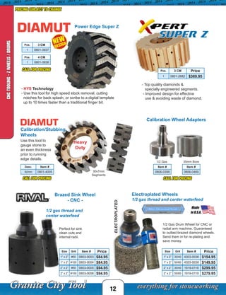 ELECTROPLATED
1/2 gas thread and
center waterfeed
Item #
0806-0398
12
PRICING SUBJECT TO CHANGE
CALL FOR PRICING
CALL FOR PRICING CALL FOR PRICING
Power Edge Super Z
- HYS Technology
- Use this tool for high speed stock removal, cutting
notches for back splash, or scribe to a digital template
up to 10 times faster than a traditional finger bit.
Calibration/Stubbing
Wheels
Use this tool to
gauge stone to
an even thickness
prior to running
edge details.
Heavy
Duty
NEW
DESIGN
Made
in U.S.A.
Made
in U.S.A.
Calibration Wheel Adapters
30x7mm
Segments
1/2 Gas 35mm Bore
Super Z
- Top quality diamonds &
specially engineered segments.
- Improved design for effective
use & avoiding waste of diamond.
CNCTOOLING-ZWHEELS/DRUMS
Pos. 3 CM
1 0801-3937
Electroplated Wheels
1/2 gas thread and center waterfeed
Brazed Sink Wheel
- CNC -
1/2 Gas Drum Wheel for CNC or
radial arm machine. Guaranteed
to outlast brazed diamond wheels.
Send them in for re-plating and
save money.
Size Grit Item # Price
1” x 2” #50 0803-0003 $84.95
1” x 2” #100 0803-0004 $84.95
2” x 2” #50 0803-0005 $94.95
2” x 2” #100 0803-0006 $94.95
Desc. Item #
92mm 0801-4005
Perfect for sink
clean outs and
internal radii.
Pos. 4 CM
1 0801-3938
Item #
0806-0489
Pos. 3 CM Price
1 0801-2682 $369.95
Size Grit Item # Price
1” x 2” 30/40 4303-0036 $154.95
1” x 2” 50/60 4303-0038 $149.95
2” x 2” 30/40 1919-0116 $299.95
2” x 2” 50/60 1919-0118 $279.95
 