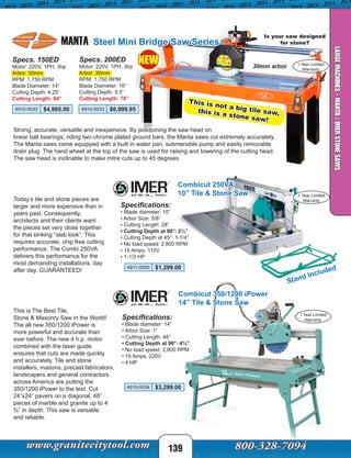 MANTA Steel Mini Bridge Saw Series
Is your saw designed
for stone?
139
Specs. 150ED
Motor: 220V, 1PH, 3hp
Arbor: 30mm
RPM: 1,750 RPM
Blade Diameter: 14”
Cutting Depth: 4.25”
Cutting Length: 60”
Specs. 200ED
Motor: 220V, 1PH, 3hp
Arbor: 30mm
RPM: 1,750 RPM
Blade Diameter: 16”
Cutting Depth: 5.5”
Cutting Length: 78”
4910-0032 $4,995.00 4910-0033 $6,999.95
Strong, accurate, versatile and inexpensive. By positioning the saw head on
linear ball bearings; riding two chrome plated ground bars, the Manta saws cut extremely accurately.
The Manta saws come equipped with a built in water pan, submersible pump and easily removable
drain plug. The hand wheel at the top of the saw is used for raising and lowering of the cutting head.
The saw head is inclinable to make mitre cuts up to 45 degrees.
30mm arbor
Combicut 250VA
10” Tile & Stone Saw
Stand Included
Specifications:
• Blade diameter: 10”
• Arbor Size: 5/8” 
• Cutting Length: 28”
• Cutting Depth at 90°: 2½”
• Cutting Depth at 45°: 1-1/4”
• No load speed: 2,800 RPM 
• 15 Amps, 110V
• 1-1/2 HP
1 Year Limited
Warranty
1 Year Limited
Warranty
4910-0034 $3,299.00
4911-0055 $1,299.00
Combicut 350/1200 iPower
14” Tile & Stone Saw
Specifications:
• Blade diameter: 14”
• Arbor Size: 1” 
• Cutting Length: 48”
• Cutting Depth at 90°: 4¾”
• No load speed: 2,800 RPM 
• 15 Amps, 220V
• 4 HP
This is The Best Tile,
Stone & Masonry Saw in the World!
The all new 350/1200 iPower is
more powerful and accurate than
ever before. The new 4 h.p. motor
combined with the laser guide
ensures that cuts are made quickly
and accurately. Tile and stone
installers, masons, precast fabricators,
landscapers and general contractors
across America are putting the
350/1200 iPower to the test. Cut
24”x24” pavers on a diagonal, 48”
pieces of marble and granite up to 4
¾” in depth. This saw is versatile
and reliable.
Today’s tile and stone pieces are
larger and more expensive than in
years past. Consequently,
architects and their clients want
the pieces set very close together
for that striking “slab look”. This
requires accurate, chip free cutting
performance. The Combi 250VA
delivers this performance for the
most demanding installations, day
after day. GUARANTEED!
LARGEMACHINES-MANTA/IMERSTONESAWS
1 Year Limited
Warranty
This is not a big tile saw,this is a stone saw!
NEW
 