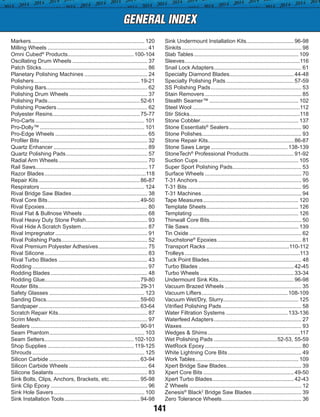 GENERAL INDEX
141
Markers........................................................................... 120
Milling Wheels.................................................................. 41
Omni Cubed®
Products............................................100-104
Oscillating Drum Wheels.................................................. 37
Patch Sticks...................................................................... 86
Planetary Polishing Machines.......................................... 24
Polishers......................................................................19-21
Polishing Bars.................................................................. 62
Polishing Drum Wheels.................................................... 37
Polishing Pads.............................................................52-61
Polishing Powders............................................................ 62
Polyester Resins.........................................................75-77
Pro-Carts........................................................................ 101
Pro-Dolly™..................................................................... 101
Pro-Edge Wheels............................................................. 65
Profiler Bits....................................................................... 32
Quartz Enhancer.............................................................. 89
Quartz Polishing Pads...................................................... 57
Radial Arm Wheels........................................................... 70
Rail Saws......................................................................... 17
Razor Blades...................................................................118
Repair Kits...................................................................86-87
Respirators..................................................................... 124
Rival Bridge Saw Blades.................................................. 38
Rival Core Bits.............................................................49-50
Rival Epoxies.................................................................... 80
Rival Flat & Bullnose Wheels........................................... 68
Rival Heavy Duty Stone Polish......................................... 93
Rival Hide A Scratch System............................................ 87
Rival Impregnator............................................................. 91
Rival Polishing Pads......................................................... 52
Rival Premium Polyester Adhesives................................. 75
Rival Silicone.................................................................... 83
Rival Turbo Blades........................................................... 43
Rodding............................................................................ 97
Rodding Blades................................................................ 48
Rodding Glue..............................................................79-80
Router Bits...................................................................29-31
Safety Glasses............................................................... 123
Sanding Discs.............................................................59-60
Sandpaper...................................................................63-64
Scratch Repair Kits........................................................... 87
Scrim Mesh....................................................................... 97
Sealers........................................................................90-91
Seam Phantom............................................................... 103
Seam Setters...........................................................102-103
Shop Supplies......................................................... 119-125
Shrouds.......................................................................... 125
Silicon Carbide............................................................63-94
Silicon Carbide Wheels.................................................... 64
Silicone Sealants.............................................................. 83
Sink Bolts, Clips, Anchors, Brackets, etc..................... 95-98
Sink Clip Epoxy................................................................ 96
Sink Hole Savers............................................................ 100
Sink Installation Tools..................................................94-98
Sink Undermount Installation Kits...............................96-98
Sinkits............................................................................... 98
Slab Tables..................................................................... 109
Sleeves............................................................................116
Snail Lock Adapters.......................................................... 61
Specialty Diamond Blades..........................................44-48
Specialty Polishing Pads.............................................57-59
SS Polishing Pads............................................................ 53
Stain Removers................................................................ 85
Stealth Seamer™........................................................... 102
Steel Wool.......................................................................112
Stir Sticks.........................................................................118
Stone Cobbler................................................................ 137
Stone Essentials®
Sealers................................................ 90
Stone Polishes................................................................. 93
Stone Repair Kits........................................................86-87
Stone Saws Large...................................................138-139
StoneTech®
Professional Products..............................91-92
Suction Cups.................................................................. 105
Super Sport Polishing Pads............................................. 53
Surface Wheels................................................................ 70
T-31 Anchors.................................................................... 95
T-31 Bits........................................................................... 95
T-31 Machines.................................................................. 94
Tape Measures............................................................... 120
Template Sheets............................................................. 126
Templating...................................................................... 126
Thinwall Core Bits............................................................ 50
Tile Saws........................................................................ 139
Tin Oxide.......................................................................... 62
Touchstone®
Epoxies........................................................ 81
Transport Racks.......................................................110-112
Trolleys............................................................................113
Tuck Point Blades............................................................. 48
Turbo Blades...............................................................42-45
Turbo Wheels..............................................................33-34
Undermount Sink Kits..................................................96-98
Vacuum Brazed Wheels................................................... 35
Vacuum Lifters.........................................................108-109
Vacuum Wet/Dry, Slurry................................................. 125
Vitrified Polishing Pads..................................................... 58
Water Filtration Systems.........................................133-136
Waterfeed Adapters.......................................................... 27
Waxes............................................................................... 93
Wedges & Shims.............................................................117
Wet Polishing Pads..........................................52-53, 55-59
WetRock Epoxy................................................................ 80
White Lightning Core Bits................................................. 49
Work Tables.................................................................... 109
Xpert Bridge Saw Blades................................................. 39
Xpert Core Bits............................................................49-50
Xpert Turbo Blades......................................................42-43
Z Wheels.......................................................................... 12
Zenesis®
Black2
Bridge Saw Blades................................. 39
Zero Tolerance Wheels..................................................... 36
 