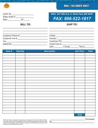 MAIL / FAX ORDER SHEET
BILL TO: SHIP TO:
Customer Phone # E-Mail
Customer Fax # Contact
Via Customer PO
Salesman Credit Card #
EXP V-Code Terms
Item # Quantity Description Unit Price Total
Total
Prices and terms are subject to approval and acceptance by St. Cloud office. All terms
to be cash unless credit arrangements made. Invoices due payable 30 days from date
issued. Buyer agrees to pay all collection charges and reasonable attorney fees where
required to secure payment of account.
Purchaser
By
CUST ID MAIL: 247 28th Ave. S. Waite Park, MN 56387
Sales Order #
FAX: 866-522-1817Date 20
2014
CATALOG
 