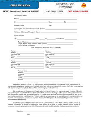 CREDIT APPLICATION
GRANITE CITY TOOL
800-328-7094
	 Full Company Name: ____________________________________________________________________
	 Address: ______________________________________________________________________________
	 City: _________________________________________State: _______________Zip: __________________
	 Business Phone: ________________________________Fax: ___________________________________
	 Company Tax Id or Owner Social Security Number: ____________________________________________
	 Full Name of Company Manager or Owner: __________________________________________________
	 Ship to Address: _______________________________________________________________________
	 City: ________________________State: _______Zip:___________ Home Phone: ___________________
	 Type of Business: __________________________________________________________
	 Length of Time Doing Business at this Address: ___________________________________
	 Length of Time in Business: __________________________________________________
Trade References: (Be sure to INCLUDE FAX #)
Name _______________________________________ Name_________________________________________
Address _____________________________________ Address________________________________________
City, State, Zip _______________________________ City, State, Zip___________________________________
Phone # _____________________________________ Phone _________________________________________
Fax# _______________________________________ Fax# __________________________________________
Name ______________________________________ Name _________________________________________
Address _____________________________________ Address _______________________________________
City, State, Zip _______________________________ City, State, Zip __________________________________
Phone # _____________________________________ Phone # _______________________________________
Fax # _______________________________________ Fax # _________________________________________
	 Name of Bank_____________________________________________________________
	 Address _________________________________________________________________
	 Checking ________________________________________________________________
	 Address _________________________________________________________________
	 Loans ___________________________________________________________________
	 Address _________________________________________________________________
	 I/we hereby authorize Granite City Tool Company or its representatives to contact the above listed persons or
businesses for the purpose of determining my credit rating, and such other financial information, which such firms may have
with respect to my company that will be useful in determining my credit worthiness.
	 For consideration of the extension of credit to the firm named, herein, I/we promise to pay to the order of Granite
City Tool Company Inc, 247 28th Avenue South, Waite Park, Minnesota all charges to the account of the firm shown herein
with in 30 days of invoice date. A finance charge of 1-1/2% per month, which is an annual percentage rate of 18% will be
due on all accounts more that 30 days old. There is a $30.00 service charge on all returned checks. I/we agree that in the
event the said account should default on payment of account I will be personally responsible for payment of same in
accordance with above terms
	 I/we further agree that if payment of said account is not made on or before the due date(s) and the account is
placed in the hands of an attorney for collection or suit is brought on the same, or same is collected through probate or
bankruptcy proceedings, an additional 40% of the outstanding debt shall be added to the balance as collection costs.
Signature____________________________________ Date ______________________
Title _____________________________________________
Local: (320) 251-8600 FAX: 1-612-573-6562247 28TH
Avenue South Waite Park, MN 56387
2014
CATALOG
 
