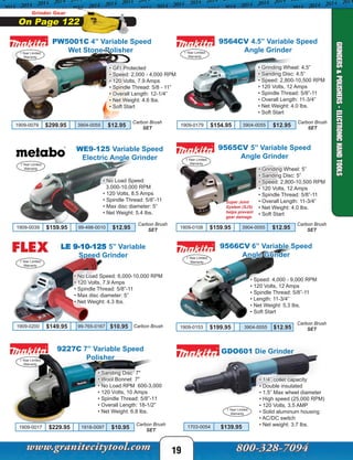 9564CV 4.5” Variable Speed
Angle Grinder
GDO601 Die Grinder
1 Year Limited
Warranty
• 1/4” collet capacity
• Double insulated
• 1.5” Max wheel diameter
• High speed (25,000 RPM)
• 120 Volts, 3.5 AMP
• Solid aluminum housing
• AC/DC switch
• Net weight: 3.7 lbs.1703-0054 $139.95
19
Grinder Gear
On Page 122
PW5001C 4” Variable Speed
Wet Stone Polisher
9565CV 5” Variable Speed
Angle Grinder
• Grinding Wheel: 5”
• Sanding Disc: 5”
• Speed: 2,800-10,500 RPM
• 120 Volts, 12 Amps
• Spindle Thread: 5/8”-11
• Overall Length: 11-3/4”
• Net Weight: 4.0 lbs.
• Soft Start
Super Joint
System (SJS)
helps prevent
gear damage
9566CV 6” Variable Speed
Angle Grinder
• Speed: 4,000 - 9,000 RPM
• 120 Volts, 12 Amps
• Spindle Thread: 5/8”-11
• Length: 11-3/4”
• Net Weight: 5.3 lbs.
• Soft Start
• Grinding Wheel: 4.5”
• Sanding Disc: 4.5”
• Speed: 2,800-10,500 RPM
• 120 Volts, 12 Amps
• Spindle Thread: 5/8”-11
• Overall Length: 11-3/4”
• Net Weight: 4.0 lbs.
• Soft Start
9227C 7” Variable Speed
Polisher
• Sanding Disc 7"
• Wool Bonnet 7"
• No Load RPM 600-3,000
• 120 Volts, 10 Amps
• Spindle Thread: 5/8”-11
• Overall Length: 18-1/2”
• Net Weight: 6.8 lbs.
1 Year Limited
Warranty
1 Year Limited
Warranty
1 Year Limited
Warranty
1 Year Limited
Warranty
1 Year Limited
Warranty
LE 9-10-125 5” Variable
Speed Grinder
• No Load Speed: 6,000-10,000 RPM
• 120 Volts, 7.9 Amps
• Spindle Thread: 5/8”-11
• Max disc diameter: 5”
• Net Weight: 4.3 lbs.
1 Year Limited
Warranty
1909-0200 $149.95 99-765-0167 $10.95 Carbon Brush
• GFI Protected
• Speed: 2,000 - 4,000 RPM
• 120 Volts, 7.9 Amps
• Spindle Thread: 5/8 - 11”
• Overall Length: 12-1/4”
• Net Weight: 4.6 lbs.
• Soft Start
WE9-125 Variable Speed
Electric Angle Grinder
• No Load Speed:
3,000-10,000 RPM
• 120 Volts, 8.5 Amps
• Spindle Thread: 5/8”-11
• Max disc diameter: 5”
• Net Weight: 5.4 lbs.
GRINDERS&POLISHERS-ELECTRONICHANDTOOLS
1909-0079 $299.95 3904-0055 $12.95
Carbon Brush
SET
1909-0153 $199.95 3904-0055 $12.95
1909-0179 $154.95 3904-0055 $12.95
Carbon Brush
SET
1909-0108 $159.95 3904-0055 $12.95
Carbon Brush
SET
1909-0017 $229.95 1918-0097 $10.95
Carbon Brush
SET
Carbon Brush
SET
1 Year Limited
Warranty
1909-0039 $159.95 99-498-0010 $12.95
Carbon Brush
SET
 