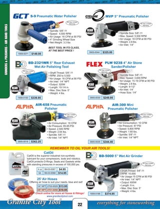 MVP 5” Pneumatic Polisher
• Spindle Size: 5/8”-11
• Max. Speed: 5,500 RPM
• Air Usage: 16 CFM at 90 PSI
• Weight: 2.8 lbs.
• Air Inlet: 1/4”
REAR
Exhaust
60 Day Limited
Warranty
3905-0044 $325.00
22
REMEMBER TO OIL YOUR AIR TOOLS!
• Spindle: 5/8”-11
• Speed: 4,500 RPM
• Air Usage: 16 CFM at 90 PSI
• 4” Grinding Wheel Size
• Net Weight: 3.3 lbs
BEST TOOL IN ITS CLASS,
AT THE BEST PRICE !
S-9 Pneumatic Water PolisherGCT
90 Day Limited
Warranty
BD-5000 5” Wet Air Grinder
1909-0186 $374.95
REAR
Exhaust
REAR
Exhaust
90 Day Limited
Warranty
90 Day Limited
Warranty
PLW 923S 4” Air Stone
Sander/Polisher
• Spindle Size: 5/8”-11
• Max. Speed: 3,600 RPM
• Air Usage: 15.19 CFM at 90 PSI
• Weight: 2.8 lbs.
• Length: 9-1/2”
• Air Inlet: 1/4”
• Hose Size: 1/4”
REAR
Exhaust
90 Day Limited
Warranty
Check online for more air hoses & fittings!
www.granitecitytool.com
GRINDERS&POLISHERS-AIRHANDTOOLS
1909-0071 $149.95
• Shaft Thread: 5/8”-11
• RPM: 250 to 5,500
• Air Usage: 16 CFM at 90 PSI
• Air Inlet: 1/4” NPT
• Output: 320W
• Length: 10-1/4 in.
• Max. Disc Size: 5”
• Weight: 4 lbs.
BD-2321WR 5” Rear Exhaust
Wet Air Polishing Tool
1909-0150 $339.95
• Shaft Thread: 5/8”-11
• RPM: 10,000
• Air Usage:15 CFM at 90 PSI
• Air Inlet: 1/4” NPT
• Output: 650W
• Length: 9 in.
• Max. Disc Size: 5”
• Weight: 4 lbs.
3905-0030 $249.95
CatOil
CatOil is the superior industrial non-synthetic
lubricant for your compressors, tools and robotics.
CatOil protects O-Rings, Seals and Gaskets while
with standing pressures in excess of 100,000 psi.
4 oz 99-03-0067 $4.95
Qt. 99-03-0068 $14.95
25’ Air Hoses
Offering air hose to suit your needs, blue and red!
1/4” NPT 2702-0029 $13.95
3/8” NPT 2701-0058 $19.95
AIR-658 Pneumatic
Polisher
• Air Consumption: 16 CFM
• Air Pressure: 85-95 PSI
• Speed: 2,500 RPM
• Weight: 2.64 lbs.
• Spindle: 5/8”-11
• Air Inlet: 1/4” NPT
• Air Consumption: 10 CFM
• Air Pressure: 87 PSI
• Speed: 5,800 RPM
• Weight: 1.60 lbs.
• Spindle: 5/8”-11
• Air Inlet: 1/4” NPT
REAR
Exhaust
REAR
Exhaust
AIR-300 Mini
Pneumatic Polisher
90 Day Limited
Warranty
90 Day Limited
Warranty
3905-0018 $362.25 3905-0035 $344.40
 
