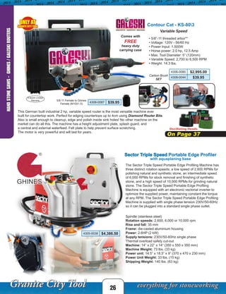 Sector Triple Speed Portable Edge Profiler
The Sector Triple Speed Portable Edge Profiling Machine has
three distinct rotation speeds: a low speed of 2,600 RPMs for
polishing natural and synthetic stone, an intermediate speed
of 6,000 RPMs for stock removal and finishing of synthetic
stone, and a high speed of 10,000 RPMs for grinding natural
stone. The Sector Triple Speed Portable Edge Profiling
Machine is equipped with an electronic vectorial inverter to
optimize the supplied power, maintaining constant the torque
at any RPM. The Sector Triple Speed Portable Edge Profiling
Machine is supplied with single phase tension 230V/50-60Hz
so it can be plugged into a standard single phase outlet.
4305-0038 $4,386.50
Carbon Brush
SET
Oscillating Heads
On Page 37
Contour Cat - KS-803
This German built industrial 2 hp, variable speed router is the most versatile machine ever
built for countertop work. Perfect for edging countertops up to 4cm using Diamond Router Bits.
Also is small enough to cleanup, edge and polish inside sink holes! No other machine on the
market can do all this. The machine has a height adjustment plate, splash guard, and
a central and external waterfeed. Felt plate to help prevent surface scratching.
The motor is very powerful and will last for years.
• 5/8”-11 threaded arbor**
• Voltage: 120V - 56/60 Hz
• Power Input: 1,500W
• Horse power: 2.0 hp, 12.5 Amp
Comes with
FREE
heavy duty
carrying case
Variable Speed
• Max. Tool Diameter: 5” (120mm)
• Variable Speed: 2,700 to 6,500 RPM
• Weight: 14.3 lbs.
6 Month Limited
Warranty
4306-0080 $2,995.00
4308-0044 $39.95
4308-0087 $39.95
5/8-11 Female to Ghines
Female (M10X1.5)
Spindle (stainless steel)
Rotation speeds: 2,600, 6,000 or 10,000 rpm
Rise and fall: 35 mm
Frame: die-casted aluminium housing
Power: 2.6HP (2 kW)
Supply tensions: 230V/50-60Hz single phase
Thermal overload safety cut-out
Machine: 14” x 22” x 14” (350 x 550 x 350 mm)
Machine Weight: 73 lbs. (33 kg)
Power unit: 14.5” x 18.5” x 9” (370 x 470 x 230 mm)
Power Unit Weight: 33 lbs. (15 kg)
Shipping Weight: 140 lbs. (63 kg)
with aquaplaning base
ONLY AT
GRANITE CITY TOOL
26
HANDSTONESAWS-GHINES/GALESKIROUTERS
 