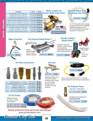FOR GRINDERS
Will fit the following grinders:
- Metabo® WE9-125Quick
- Dewalt® DW402
- Ridgid® R1000
- Makita® 9527PB
- Bosch® 1710
- Hitachi® G12SE2
- Milwaukee® 6148-6
• INSTALLS IN SECONDS
• GREAT FOR CRACK-
CHASINGANDTUCK
POINTING
•ADJUSTABLE DEPTH
OF CUT
• NON-MARKING
WHEELS
Concrete, Marble, Limestone, etc.
GRINDER CADDY™ BLADE ROLLER™
FOR 4"AND 4-1/2" GRINDERS
USES: SCORING DECORATIVE LINES; TUCK POINTING;
STONE AND MASONRY WORK; FABRICATION;
CRACK CHASING.
PT. NUMBER
#BR45003
FOR GRINDERS
Will fit the following grinder
- Metabo® WE9-125Quick
- Dewalt® DW402
- Ridgid® R1000
- Makita® 9527PB
- Bosch® 1710
- Hitachi® G12SE2
- Milwaukee® 6148-6
• INSTALLS IN SECONDS
• GREAT FOR CRACK-
CHASINGANDTUCK
POINTING
•ADJUSTABLE DEPTH
OF CUT
• NON-MARKING
WHEELS
Concrete, Marble, Lim
GRINDER CADDY™ BLADE ROLLER™
FOR 4"AND 4-1/2" GRINDERS
USES: SCORING DECORATIVE LINES; TUCK POINT
STONE AND MASONRY WORK; FABRICATION;
CRACK CHASING.
PT. NUMBER
#BR45003
• Installs in seconds
• Great for crack-chasing
& tuck pointing
• Adjustable depth of cut
• Non-marking wheels
for 4”,
4-1/2” & 5”
grinders
Blo Gun
OSHA type Blow Gun
controls air stream
pressure at the nozzle
tip, yet provides
enough volume
for safe air nozzle
cleaning.
2701-0012 $9.95
25’ Air Hoses
Offering air hose
to suit your needs,
blue and red!
1/4” NPT 2702-0029 $13.95
3/8” NPT 2701-0058 $19.95
Check online for more air hoses and fittings!
www.granitecitytool.com
28
Use wet
only
Water Jackets for
Center Water Feed Tools
 Description Item # Price
1/2” shaft to 5/8-11 with 1/4” hose conn. 1918-0083 $179.95
1/2” shaft to 5/8-11 with 1/2” hose conn. 1918-0084 $179.95
1/2” shaft to 5/8-11 with garden hose conn. 1918-0085 $189.95
5/8-11 fem. to 5/8-11 male with 1/4” hose conn. 1918-0086 $189.95
5/8-11 fem. to 5/8-11 male with 1/2” hose conn. 1918-0087 $199.95
5/8-11 fem. to 5/8-11 male with garden hose conn. 1918-0088 $199.95
1/2” shaft to 1/2 gas with 1/4” hose conn. 1918-0089 $159.95
1/2” shaft to 1/2 gas with 1/2” hose conn. 1918-0090 $179.95
1/2” shaft to 1/2 gas with garden hose conn. 1918-0091 $149.95
Flexible Water Hose
Assembly with Fittings
10’-1/4” hose with quick-change
connector (to fit Flex and Makita
waterfeed grinders) on one
end and standard female hose
connector on other end.
1918-0094 $19.95
Grinder Caddy™
Blade Roller™
*Angle Grinder
not included
4903-0021 $54.95
The Original Blade Roller™
Non-marking
wheels
Will fit
Skil® HD5860
(8-1/4”), and
Makita Hypoid® 4903-0004 $69.954903-0006 $64.95
GFCI
Included
GFCI Cord
1918-0102 $49.95
Have in-line mechanical G.F.C.I. centrally
placed along the cord, test and reset buttons.
S-9 Polisher Parts
1/4” 2702-0037 $1.29
48-1 99-113-0043 $2.95
Hose Barb / Male Metric
Air/Water Hose Reinforced
Sold by the foot
Air Hose Connectors
1 Nipple Detachable 1/4", 1/4" Male 2707-0018 $2.95
2 Nipple Detachable 1/4", 1/4" Female 2707-0019 $2.95
3 Coupling 1/4" Male, 1/4" 2707-0052 $7.95
4 Coupling 1/4" Female, 1/4" 2707-0159 $7.95
5 1/4" x 3/8" ID Hose Barb Steel 2707-0160 $3.95
6 1/4" x 1/4" ID Hose Barb Steel 2701-0097 $3.95
4
1
2
5
3
6
Water Feed Kit
ADAPTERS-ACCESSORIES
 