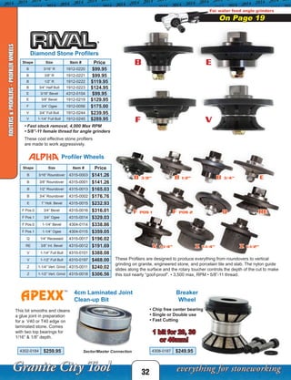 F POS 1 F POS 2 Q RE
V 1-1/4” z 1-1/4”
B 3/4”B 1/2”
32
These Profilers are designed to produce everything from roundovers to vertical
grinding on granite, engineered stone, and porcelain tile and slab. The nylon guide
slides along the surface and the rotary toucher controls the depth of the cut to make
this tool nearly “goof-proof”. • 3,500 max, RPM • 5/8”-11 thread.
Profiler Wheels
ROUTERS&PROFILERS-PROFILERWHEELS
Shape Size Item # Price
B 3/16” Roundover 4315-0003 $141.26
B 3/8” Roundover 4315-0001 $141.26
B 1/2” Roundover 4315-0013 $165.03
B 3/4” Roundover 4315-0002 $176.76
E 1” Holl. Bevel 4315-0015 $232.93
F Pos.0 3/4” Bevel 4315-0016 $316.01
F Pos.1 3/4” Ogee 4315-0014 $329.03
F Pos.0 1-1/4” Bevel 4304-0114 $338.86
F Pos.1 1-1/4” Ogee 4304-0115 $359.05
Q 1/4” Recessed 4315-0017 $196.02
RE 3/8” Int. Bevel 4315-0012 $191.69
V 1-1/4” Full Bull 4310-0101 $388.08
V 1-1/2” Full Bull 4310-0197 $468.00
Z 1-1/4” Vert. Grind 4315-0011 $240.02
Z 1-1/2” Vert. Grind 4315-0018 $306.56
Diamond Stone Profilers
• Fast stock removal, 4,000 Max RPM
• 5/8”-11 female thread for angle grinders
These cost effective stone profilers
are made to work aggressively.
Shape Size Item # Price
B 3/16” R 1912-0220 $99.95
B 3/8” R 1912-0221 $99.95
B 1/2” R 1912-0222 $119.95
B 3/4” Half Bull 1912-0223 $124.95
E 3/16” Bevel 4312-0104 $99.95
E 3/8” Bevel 1912-0219 $129.95
F 3/4” Ogee 1912-0056 $175.00
V 3/4” Full Bull 1912-0244 $239.95
V 1-1/4” Full Bull 1912-0245 $289.95
4cm Laminated Joint
Clean-up Bit
This bit smooths and cleans
a glue joint in preparation
for a V40 or T40 edge on
laminated stone. Comes
with two top bearings for
1/16” & 1/8” depth.
Sector/Master Connection
Breaker
Wheel
• Chip free center bearing
• Single or Double use
• Fast Cutting
1 bit for 20, 30
or 40mm!
4302-0184 $259.95 4308-0187 $249.95
B 3/8”
z 1-1/2”
E
B
F
E
V
For water feed angle grinders
On Page 19
 
