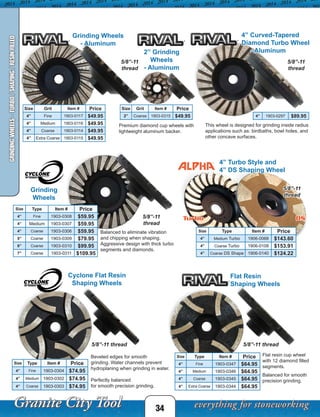 This wheel is designed for grinding inside radius
applications such as: birdbaths, bowl holes, and
other concave surfaces.
Premium diamond cup wheels with
lightweight aluminum backer.
5/8”-11
thread
4” Turbo Style and
4” DS Shaping Wheel
Size Grit Item # Price
4” Fine 1903-0117 $49.95
4” Medium 1903-0116 $49.95
4” Coarse 1903-0114 $49.95
4” Extra Coarse 1903-0115 $49.95
Size Type Item # Price
4” Medium Turbo 1906-0068 $143.60
4” Coarse Turbo 1906-0108 $153.91
4” Coarse DS Shape 1906-0140 $124.22
4” 1903-0297 $89.95
Cyclone Flat Resin
Shaping Wheels
Beveled edges for smooth
grinding. Water channels prevent
hydroplaning when grinding in water.
Perfectly balanced
for smooth precision grinding.
5/8”-11 thread
Grinding
Wheels
Balanced to eliminate vibration
and chipping when shaping.
Aggressive design with thick turbo
segments and diamonds.
Size Type Item # Price
4” Fine 1903-0308 $59.95
4” Medium 1903-0307 $59.95
4” Coarse 1903-0306 $59.95
5” Coarse 1903-0309 $79.95
6” Coarse 1903-0310 $99.95
7” Coarse 1903-0311 $109.95
Turbo DS
Flat Resin
Shaping Wheels
Flat resin cup wheel
with 12 diamond filled
segments.
Balanced for smooth
precision grinding.
5/8”-11 thread
Size Type Item # Price
4” Fine 1903-0304 $74.95
4” Medium 1903-0302 $74.95
4” Coarse 1903-0303 $74.95
Size Grit Item # Price
2” Coarse 1903-0315 $49.95
Size Type Item # Price
4” Fine 1903-0347 $64.95
4” Medium 1903-0346 $64.95
4” Coarse 1903-0345 $64.95
4” Extra Coarse 1903-0344 $64.95
5/8”-11
thread
5/8”-11
thread
5/8”-11
thread
34
GRINDINGWHEELS-TURBO/SHAPING/RESINFILLED
4” Curved-Tapered
Diamond Turbo Wheel
- Aluminum
Grinding Wheels
- Aluminum
2” Grinding
Wheels
- Aluminum
 