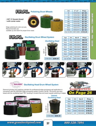 Edge polishing for sink cut-outs.
Recommended use:
oscillate up and down for proper drum wear.
• 5/8”-11 female thread
• with center water
Polishing Drum Wheels
Grit 2” x 2” Price
50 1919-0163 $21.95
100 1919-0164 $21.95
200 1919-0165 $21.95
400 1919-0166 $21.95
800 1919-0167 $21.95
1500 1919-0168 $21.95
3000 1919-0169 $21.95
Black 1919-0170 $27.95
White 1919-0171 $27.95
Set: 50-3000 6001-0409 $153.65
Diamond grinding and polishing cylinders for professional edge processing wet application in
connection with the GALESKI edge processing system Contour Cat 80. The drums use resin
based with the oscillating head “RS” resulting in scratch-free and exact angular polishing of edges.
Galeski
Oscillating Head
Oscillating Head Drum Wheel System
5/8”-11
femalethread
Type Grit Item # Price
Resin #200 1920-0021 $199.95
Resin #400 1920-0022 $199.95
Resin #800 1920-0023 $199.95
Resin #1500 1920-0024 $199.95
Resin #3000 1920-0025 $199.95
Final Buff Buff 1920-0026 $199.95
4108-0005 $699.95
Oscillating Drum Wheel System Type Grit Item # Price
Resin #50 1920-0040 $89.95
Resin #100 1920-0041 $89.95
Resin #200 1920-0042 $89.95
Resin #400 1920-0043 $89.95
Resin #800 1920-0044 $89.95
Resin #1500 1920-0045 $89.95
Resin #3000 1920-0046 $89.95
Final Buff Buff 1920-0047 $89.95
Set: 50-3000 6001-0443 $629.65
Oscillating Head
4108-0024 $299.95
5/8”-11
femalethread
Contour Cat KS-80
On Page 26
37
DRUMWHEELS-POLISHING-RIVAL/GALESKI
 