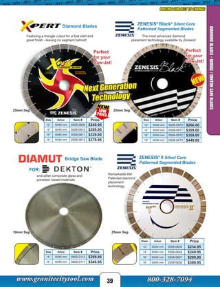 Diamond Blades
Perfect
for your
Saw-Jet!
NEW
39
DIAMONDBLADES-BRIDGE/DEKTONSAWBLADES
Diam. Arbor Item # Price
12” 50/60 mm 0508-0639 $234.95
14” 50/60 mm 0508-0648 $249.95
16” 50/60 mm 0508-0637 $299.95
18” 50/60 mm 0508-0636 $389.95
25mm Seg.
ZENESIS®
II Silent Core
Patterned Segmented Blades
Remarkable life!
Patented diamond
placement
technology.
ZENESIS®
Black2
Silent Core
Patterned Segmented Blades
Size Arbor Item # Price
12” 50/60 mm 0508-0970 $266.00
14” 50/60 mm 0508-0971 $309.00
16” 50/60 mm 0508-0972 $359.00
18” 50/60 mm 0508-0973 $449.00
Size Arbor Item # Price
12” 50/60 mm 0508-0809 $249.95
14” 50/60 mm 0508-0810 $289.95
16” 50/60 mm 0508-0811 $329.95
18” 50/60 mm 0508-0812 $379.95
Perfect
for your
Saw-Jet!
25mm Seg.25mm Seg.
PRICING SUBJECT TO CHANGE
FOR:
Bridge Saw Blade
Size Arbor Item # Price
14” 50/60 mm 0805-0112 $299.95
16” 50/60 mm 0805-0111 $349.95
10mm Seg.
Featuring a triangle cutout for a fast start and
great finish - leaving no segment behind!
The most advanced diamond
placement technology available by Zenesis!
and other composite glass and
porcelain based materials.
Next Generation
Technology
 